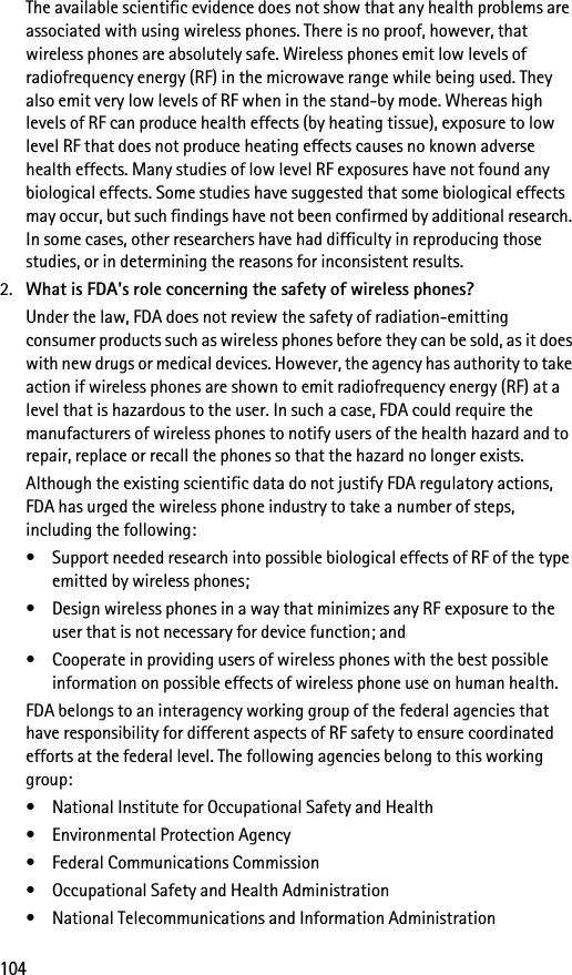104The available scientific evidence does not show that any health problems are associated with using wireless phones. There is no proof, however, that wireless phones are absolutely safe. Wireless phones emit low levels of radiofrequency energy (RF) in the microwave range while being used. They also emit very low levels of RF when in the stand-by mode. Whereas high levels of RF can produce health effects (by heating tissue), exposure to low level RF that does not produce heating effects causes no known adverse health effects. Many studies of low level RF exposures have not found any biological effects. Some studies have suggested that some biological effects may occur, but such findings have not been confirmed by additional research. In some cases, other researchers have had difficulty in reproducing those studies, or in determining the reasons for inconsistent results.2. What is FDA&apos;s role concerning the safety of wireless phones?Under the law, FDA does not review the safety of radiation-emitting consumer products such as wireless phones before they can be sold, as it does with new drugs or medical devices. However, the agency has authority to take action if wireless phones are shown to emit radiofrequency energy (RF) at a level that is hazardous to the user. In such a case, FDA could require the manufacturers of wireless phones to notify users of the health hazard and to repair, replace or recall the phones so that the hazard no longer exists.Although the existing scientific data do not justify FDA regulatory actions, FDA has urged the wireless phone industry to take a number of steps, including the following:• Support needed research into possible biological effects of RF of the type emitted by wireless phones;• Design wireless phones in a way that minimizes any RF exposure to the user that is not necessary for device function; and• Cooperate in providing users of wireless phones with the best possible information on possible effects of wireless phone use on human health.FDA belongs to an interagency working group of the federal agencies that have responsibility for different aspects of RF safety to ensure coordinated efforts at the federal level. The following agencies belong to this working group:• National Institute for Occupational Safety and Health• Environmental Protection Agency• Federal Communications Commission• Occupational Safety and Health Administration• National Telecommunications and Information Administration