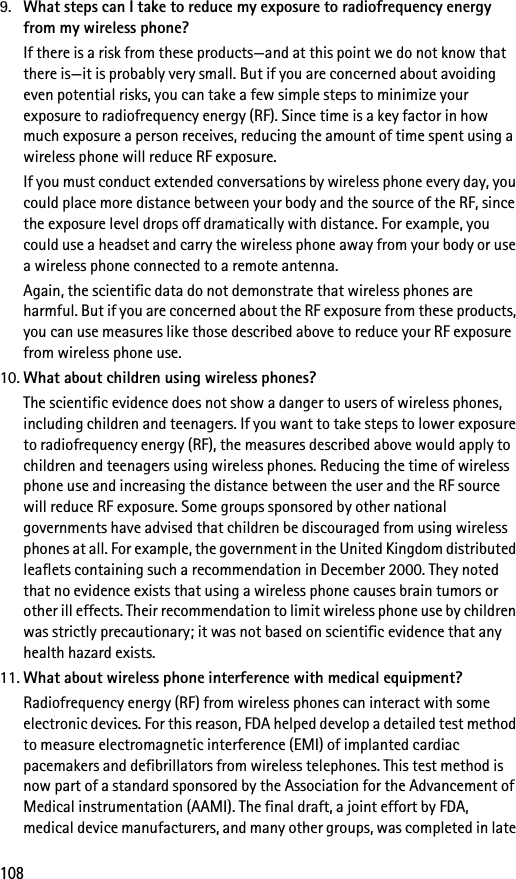 1089. What steps can I take to reduce my exposure to radiofrequency energy from my wireless phone?If there is a risk from these products—and at this point we do not know that there is—it is probably very small. But if you are concerned about avoiding even potential risks, you can take a few simple steps to minimize your exposure to radiofrequency energy (RF). Since time is a key factor in how much exposure a person receives, reducing the amount of time spent using a wireless phone will reduce RF exposure.If you must conduct extended conversations by wireless phone every day, you could place more distance between your body and the source of the RF, since the exposure level drops off dramatically with distance. For example, you could use a headset and carry the wireless phone away from your body or use a wireless phone connected to a remote antenna.Again, the scientific data do not demonstrate that wireless phones are harmful. But if you are concerned about the RF exposure from these products, you can use measures like those described above to reduce your RF exposure from wireless phone use.10. What about children using wireless phones?The scientific evidence does not show a danger to users of wireless phones, including children and teenagers. If you want to take steps to lower exposure to radiofrequency energy (RF), the measures described above would apply to children and teenagers using wireless phones. Reducing the time of wireless phone use and increasing the distance between the user and the RF source will reduce RF exposure. Some groups sponsored by other national governments have advised that children be discouraged from using wireless phones at all. For example, the government in the United Kingdom distributed leaflets containing such a recommendation in December 2000. They noted that no evidence exists that using a wireless phone causes brain tumors or other ill effects. Their recommendation to limit wireless phone use by children was strictly precautionary; it was not based on scientific evidence that any health hazard exists.11. What about wireless phone interference with medical equipment?Radiofrequency energy (RF) from wireless phones can interact with some electronic devices. For this reason, FDA helped develop a detailed test method to measure electromagnetic interference (EMI) of implanted cardiac pacemakers and defibrillators from wireless telephones. This test method is now part of a standard sponsored by the Association for the Advancement of Medical instrumentation (AAMI). The final draft, a joint effort by FDA, medical device manufacturers, and many other groups, was completed in late 