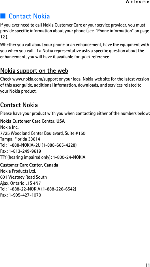 Welcome11■Contact NokiaIf you ever need to call Nokia Customer Care or your service provider, you must provide specific information about your phone (see  ”Phone information” on page 12 ). Whether you call about your phone or an enhancement, have the equipment with you when you call. If a Nokia representative asks a specific question about the enhancement, you will have it available for quick reference. Nokia support on the webCheck www.nokia.com/support or your local Nokia web site for the latest version of this user guide, additional information, downloads, and services related to your Nokia product.Contact NokiaPlease have your product with you when contacting either of the numbers below:Nokia Customer Care Center, USANokia Inc.7725 Woodland Center Boulevard, Suite #150Tampa, Florida 33614Tel: 1-888-NOKIA-2U (1-888-665-4228)Fax: 1-813-249-9619TTY (hearing impaired only): 1-800-24-NOKIA Customer Care Center, CanadaNokia Products Ltd.601 Westney Road SouthAjax, Ontario L1S 4N7Tel: 1-888-22-NOKIA (1-888-226-6542)Fax: 1-905-427-1070