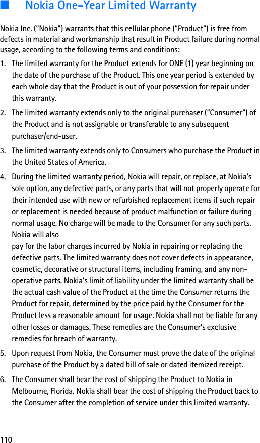 110■Nokia One-Year Limited WarrantyNokia Inc. (“Nokia”) warrants that this cellular phone (“Product”) is free from defects in material and workmanship that result in Product failure during normal usage, according to the following terms and conditions:1. The limited warranty for the Product extends for ONE (1) year beginning on the date of the purchase of the Product. This one year period is extended by each whole day that the Product is out of your possession for repair under this warranty.2. The limited warranty extends only to the original purchaser (“Consumer”) of the Product and is not assignable or transferable to any subsequent purchaser/end-user.3. The limited warranty extends only to Consumers who purchase the Product in the United States of America.4. During the limited warranty period, Nokia will repair, or replace, at Nokia’s sole option, any defective parts, or any parts that will not properly operate for their intended use with new or refurbished replacement items if such repair or replacement is needed because of product malfunction or failure during normal usage. No charge will be made to the Consumer for any such parts. Nokia will also pay for the labor charges incurred by Nokia in repairing or replacing the defective parts. The limited warranty does not cover defects in appearance, cosmetic, decorative or structural items, including framing, and any non-operative parts. Nokia’s limit of liability under the limited warranty shall be the actual cash value of the Product at the time the Consumer returns the Product for repair, determined by the price paid by the Consumer for the Product less a reasonable amount for usage. Nokia shall not be liable for any other losses or damages. These remedies are the Consumer’s exclusive remedies for breach of warranty.5. Upon request from Nokia, the Consumer must prove the date of the original purchase of the Product by a dated bill of sale or dated itemized receipt.6. The Consumer shall bear the cost of shipping the Product to Nokia in Melbourne, Florida. Nokia shall bear the cost of shipping the Product back to the Consumer after the completion of service under this limited warranty.