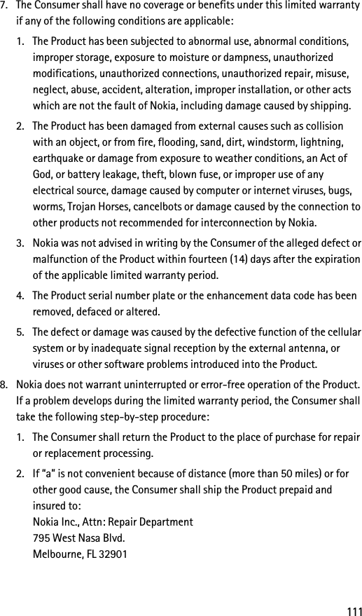 1117. The Consumer shall have no coverage or benefits under this limited warranty if any of the following conditions are applicable:1. The Product has been subjected to abnormal use, abnormal conditions, improper storage, exposure to moisture or dampness, unauthorized modifications, unauthorized connections, unauthorized repair, misuse, neglect, abuse, accident, alteration, improper installation, or other acts which are not the fault of Nokia, including damage caused by shipping.2. The Product has been damaged from external causes such as collision with an object, or from fire, flooding, sand, dirt, windstorm, lightning, earthquake or damage from exposure to weather conditions, an Act of God, or battery leakage, theft, blown fuse, or improper use of any electrical source, damage caused by computer or internet viruses, bugs, worms, Trojan Horses, cancelbots or damage caused by the connection to other products not recommended for interconnection by Nokia.3. Nokia was not advised in writing by the Consumer of the alleged defect or malfunction of the Product within fourteen (14) days after the expiration of the applicable limited warranty period.4. The Product serial number plate or the enhancement data code has been removed, defaced or altered.5. The defect or damage was caused by the defective function of the cellular system or by inadequate signal reception by the external antenna, or viruses or other software problems introduced into the Product.8. Nokia does not warrant uninterrupted or error-free operation of the Product. If a problem develops during the limited warranty period, the Consumer shall take the following step-by-step procedure:1. The Consumer shall return the Product to the place of purchase for repair or replacement processing.2. If “a” is not convenient because of distance (more than 50 miles) or for other good cause, the Consumer shall ship the Product prepaid and insured to:Nokia Inc., Attn: Repair Department795 West Nasa Blvd. Melbourne, FL 32901