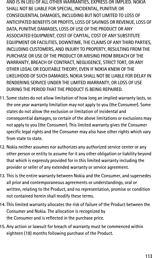 113AND IS IN LIEU OF ALL OTHER WARRANTIES, EXPRESS OR IMPLIED. NOKIA SHALL NOT BE LIABLE FOR SPECIAL, INCIDENTAL, PUNITIVE OR CONSEQUENTIAL DAMAGES, INCLUDING BUT NOT LIMITED TO LOSS OF ANTICIPATED BENEFITS OR PROFITS, LOSS OF SAVINGS OR REVENUE, LOSS OF DATA, PUNITIVE DAMAGES, LOSS OF USE OF THE PRODUCT OR ANY ASSOCIATED EQUIPMENT, COST OF CAPITAL, COST OF ANY SUBSTITUTE EQUIPMENT OR FACILITIES, DOWNTIME, THE CLAIMS OF ANY THIRD PARTIES, INCLUDING CUSTOMERS, AND INJURY TO PROPERTY, RESULTING FROM THE PURCHASE OR USE OF THE PRODUCT OR ARISING FROM BREACH OF THE WARRANTY, BREACH OF CONTRACT, NEGLIGENCE, STRICT TORT, OR ANY OTHER LEGAL OR EQUITABLE THEORY, EVEN IF NOKIA KNEW OF THE LIKELIHOOD OF SUCH DAMAGES. NOKIA SHALL NOT BE LIABLE FOR DELAY IN RENDERING SERVICE UNDER THE LIMITED WARRANTY, OR LOSS OF USE DURING THE PERIOD THAT THE PRODUCT IS BEING REPAIRED.11. Some states do not allow limitation of how long an implied warranty lasts, so the one year warranty limitation may not apply to you (the Consumer). Some states do not allow the exclusion or limitation of incidental and consequential damages, so certain of the above limitations or exclusions may not apply to you (the Consumer). This limited warranty gives the Consumer specific legal rights and the Consumer may also have other rights which vary from state to state.12. Nokia neither assumes nor authorizes any authorized service center or any other person or entity to assume for it any other obligation or liability beyond that which is expressly provided for in this limited warranty including the provider or seller of any extended warranty or service agreement.13. This is the entire warranty between Nokia and the Consumer, and supersedes all prior and contemporaneous agreements or understandings, oral or written, relating to the Product, and no representation, promise or condition not contained herein shall modify these terms.14. This limited warranty allocates the risk of failure of the Product between the Consumer and Nokia. The allocation is recognized by the Consumer and is reflected in the purchase price.15. Any action or lawsuit for breach of warranty must be commenced within eighteen (18) months following purchase of the Product.