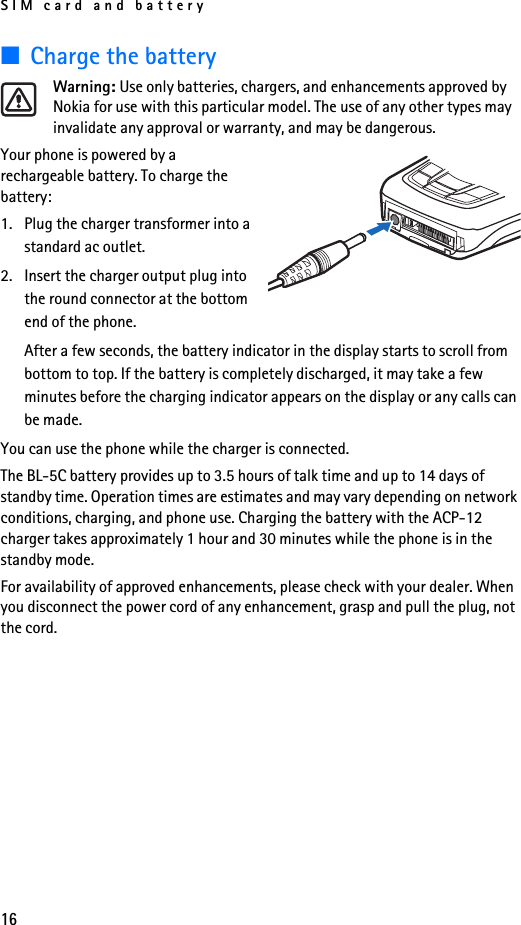 SIM card and battery16■Charge the batteryWarning: Use only batteries, chargers, and enhancements approved by Nokia for use with this particular model. The use of any other types may invalidate any approval or warranty, and may be dangerous.Your phone is powered by a rechargeable battery. To charge the battery:1. Plug the charger transformer into a standard ac outlet.2. Insert the charger output plug into the round connector at the bottom end of the phone.After a few seconds, the battery indicator in the display starts to scroll from bottom to top. If the battery is completely discharged, it may take a few minutes before the charging indicator appears on the display or any calls can be made.You can use the phone while the charger is connected.The BL-5C battery provides up to 3.5 hours of talk time and up to 14 days of standby time. Operation times are estimates and may vary depending on network conditions, charging, and phone use. Charging the battery with the ACP-12 charger takes approximately 1 hour and 30 minutes while the phone is in the standby mode.For availability of approved enhancements, please check with your dealer. When you disconnect the power cord of any enhancement, grasp and pull the plug, not the cord.