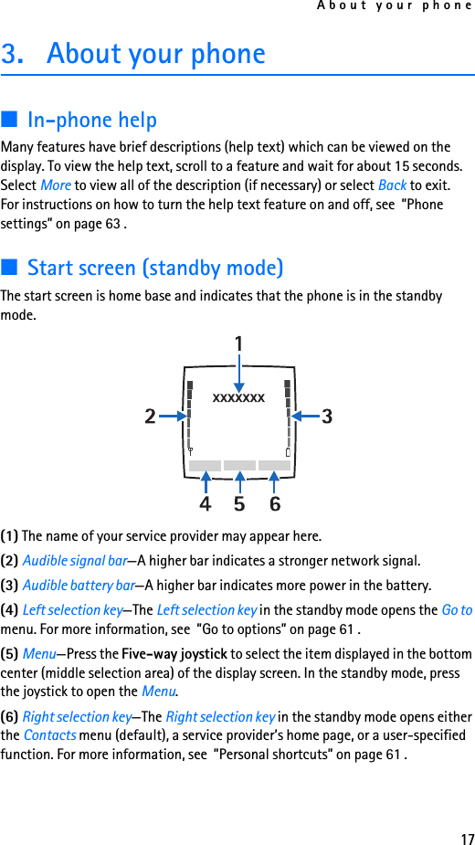 About your phone173. About your phone■In-phone helpMany features have brief descriptions (help text) which can be viewed on the display. To view the help text, scroll to a feature and wait for about 15 seconds. Select More to view all of the description (if necessary) or select Back to exit. For instructions on how to turn the help text feature on and off, see  ”Phone settings” on page 63 .■Start screen (standby mode)The start screen is home base and indicates that the phone is in the standby mode.(1) The name of your service provider may appear here.(2) Audible signal bar—A higher bar indicates a stronger network signal.(3) Audible battery bar—A higher bar indicates more power in the battery.(4) Left selection key—The Left selection key in the standby mode opens the Go to menu. For more information, see  ”Go to options” on page 61 .(5) Menu—Press the Five-way joystick to select the item displayed in the bottom center (middle selection area) of the display screen. In the standby mode, press the joystick to open the Menu. (6) Right selection key—The Right selection key in the standby mode opens either the Contacts menu (default), a service provider’s home page, or a user-specified function. For more information, see  ”Personal shortcuts” on page 61 .