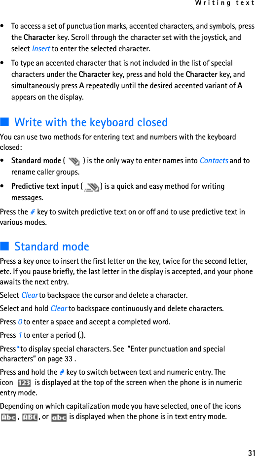 Writing text31• To access a set of punctuation marks, accented characters, and symbols, press the Character key. Scroll through the character set with the joystick, and select Insert to enter the selected character.• To type an accented character that is not included in the list of special characters under the Character key, press and hold the Character key, and simultaneously press A repeatedly until the desired accented variant of A appears on the display.■Write with the keyboard closedYou can use two methods for entering text and numbers with the keyboard closed:•Standard mode ( ) is the only way to enter names into Contacts and to rename caller groups.•Predictive text input ( ) is a quick and easy method for writing messages.Press the #key to switch predictive text on or off and to use predictive text in various modes.■Standard modePress a key once to insert the first letter on the key, twice for the second letter, etc. If you pause briefly, the last letter in the display is accepted, and your phone awaits the next entry. Select Clear to backspace the cursor and delete a character.Select and hold Clear to backspace continuously and delete characters.Press 0 to enter a space and accept a completed word.Press 1 to enter a period (.).Press* to display special characters. See  ”Enter punctuation and special characters” on page 33 .Press and hold the #key to switch between text and numeric entry. The icon  is displayed at the top of the screen when the phone is in numeric entry mode. Depending on which capitalization mode you have selected, one of the icons ,  , or   is displayed when the phone is in text entry mode.