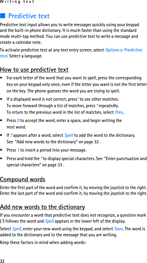 Writing text32■Predictive textPredictive text input allows you to write messages quickly using your keypad and the built-in phone dictionary. It is much faster than using the standard mode multi-tap method. You can use predictive text to write a message and create a calendar note.To activate predictive text at any text entry screen, select Options &gt; Predictive text. Select a language.How to use predictive text• For each letter of the word that you want to spell, press the corresponding key on your keypad only once, even if the letter you want is not the first letter on the key. The phone guesses the word you are trying to spell.• If a displayed word is not correct, press* to see other matches. To move forward through a list of matches, press * repeatedly. To return to the previous word in the list of matches, select Prev..• Press 0 to accept the word, enter a space, and begin writing the next word.•If ? appears after a word, select Spell to add the word to the dictionary. See  ”Add new words to the dictionary” on page 32 .• Press 1 to insert a period into your message.• Press and hold the * to display special characters. See  ”Enter punctuation and special characters” on page 33 .Compound wordsEnter the first part of the word and confirm it, by moving the joystick to the right. Enter the last part of the word and confirm it, by moving the joystick to the right.Add new words to the dictionaryIf you encounter a word that predictive text does not recognize, a question mark (?) follows the word and Spell appears in the lower left of the display.Select Spell, enter your new word using the keypad, and select Save. The word is added to the dictionary and to the message that you are writing.Keep these factors in mind when adding words: