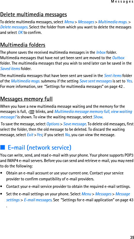 Messages39Delete multimedia messagesTo delete multimedia messages, select Menu &gt; Messages &gt; Multimedia msgs. &gt; Delete messages. Select the folder from which you want to delete the messages and select OK to confirm.Multimedia foldersThe phone saves the received multimedia messages in the Inbox folder. Multimedia messages that have not yet been sent are moved to the Outbox folder. The multimedia messages that you wish to send later can be saved in the Saved items folder. The multimedia messages that have been sent are saved in the Sent items folder of the Multimedia msgs. submenu if the setting Save sent messages is set to Yes. For more information, see  ”Settings for multimedia messages” on page 42 .Messages memory fullWhen you have a new multimedia message waiting and the memory for the messages is full,   blinks, and Multimedia message memory full, view waiting message? is shown. To view the waiting message, select Show. To save the message, select Options &gt; Save message. To delete old messages, first select the folder, then the old message to be deleted. To discard the waiting message, select Exit &gt;Yes; if you select No, you can view the message.■E-mail (network service)You can write, send, and read e-mail with your phone. Your phone supports POP3 and IMAP4 e-mail servers. Before you can send and retrieve e-mail, you may need to do the following: • Obtain an e-mail account or use your current one. Contact your service provider to confirm compatibility of e-mail providers.• Contact your e-mail service provider to obtain the required e-mail settings.• Set the e-mail settings on your phone. Select Menu &gt; Messages &gt; Message settings &gt; E-mail messages. See  ”Settings for e-mail application” on page 43 .