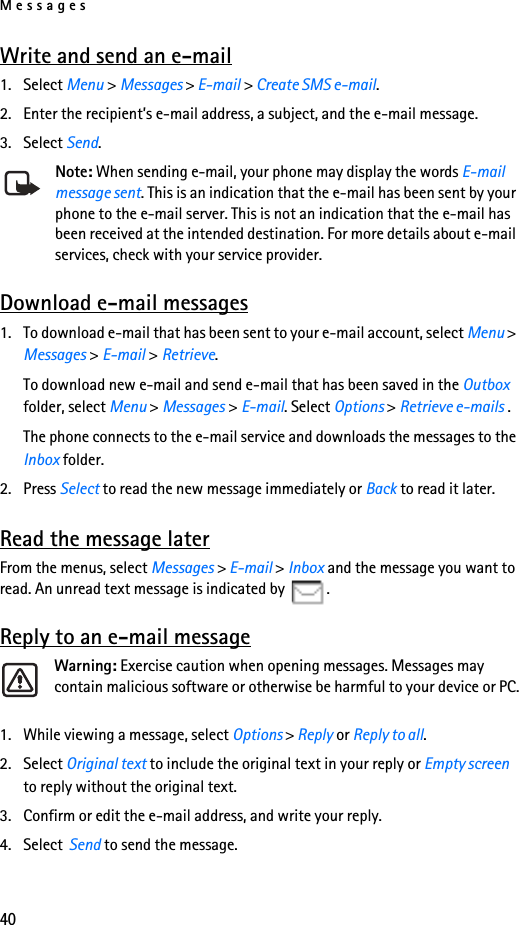 Messages40Write and send an e-mail1. Select Menu &gt; Messages &gt; E-mail &gt; Create SMS e-mail.2. Enter the recipient’s e-mail address, a subject, and the e-mail message.3. Select Send.Note: When sending e-mail, your phone may display the words E-mail message sent. This is an indication that the e-mail has been sent by your phone to the e-mail server. This is not an indication that the e-mail has been received at the intended destination. For more details about e-mail services, check with your service provider.Download e-mail messages1. To download e-mail that has been sent to your e-mail account, select Menu &gt; Messages &gt; E-mail &gt; Retrieve.To download new e-mail and send e-mail that has been saved in the Outbox folder, select Menu &gt; Messages &gt; E-mail. Select Options &gt; Retrieve e-mails .The phone connects to the e-mail service and downloads the messages to the Inbox folder.2. Press Select to read the new message immediately or Back to read it later.Read the message laterFrom the menus, select Messages &gt; E-mail &gt; Inbox and the message you want to read. An unread text message is indicated by  .Reply to an e-mail messageWarning: Exercise caution when opening messages. Messages may contain malicious software or otherwise be harmful to your device or PC.1. While viewing a message, select Options &gt; Reply or Reply to all.2. Select Original text to include the original text in your reply or Empty screen to reply without the original text.3. Confirm or edit the e-mail address, and write your reply.4. Select  Send to send the message.