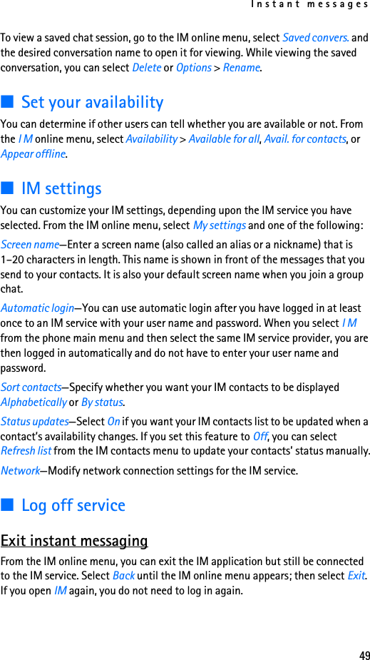 Instant messages49To view a saved chat session, go to the IM online menu, select Saved convers. and the desired conversation name to open it for viewing. While viewing the saved conversation, you can select Delete or Options &gt; Rename.■Set your availabilityYou can determine if other users can tell whether you are available or not. From the I M online menu, select Availability &gt; Available for all, Avail. for contacts, or Appear offline.■IM settingsYou can customize your IM settings, depending upon the IM service you have selected. From the IM online menu, select My settings and one of the following:Screen name—Enter a screen name (also called an alias or a nickname) that is 1–20 characters in length. This name is shown in front of the messages that you send to your contacts. It is also your default screen name when you join a group chat.Automatic login—You can use automatic login after you have logged in at least once to an IM service with your user name and password. When you select I M from the phone main menu and then select the same IM service provider, you are then logged in automatically and do not have to enter your user name and password.Sort contacts—Specify whether you want your IM contacts to be displayed Alphabetically or By status.Status updates—Select On if you want your IM contacts list to be updated when a contact’s availability changes. If you set this feature to Off, you can select Refresh list from the IM contacts menu to update your contacts’ status manually.Network—Modify network connection settings for the IM service.■Log off serviceExit instant messagingFrom the IM online menu, you can exit the IM application but still be connected to the IM service. Select Back until the IM online menu appears; then select Exit. If you open IM again, you do not need to log in again.