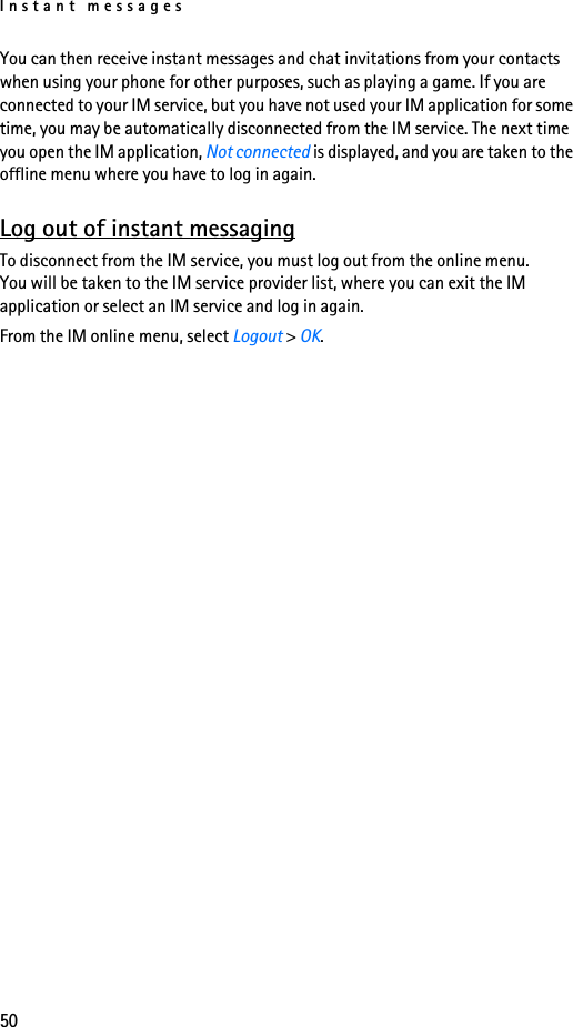 Instant messages50You can then receive instant messages and chat invitations from your contacts when using your phone for other purposes, such as playing a game. If you are connected to your IM service, but you have not used your IM application for some time, you may be automatically disconnected from the IM service. The next time you open the IM application, Not connected is displayed, and you are taken to the offline menu where you have to log in again.Log out of instant messagingTo disconnect from the IM service, you must log out from the online menu. You will be taken to the IM service provider list, where you can exit the IM application or select an IM service and log in again.From the IM online menu, select Logout &gt; OK.
