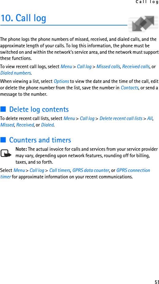 Call log5110. Call logThe phone logs the phone numbers of missed, received, and dialed calls, and the approximate length of your calls. To log this information, the phone must be switched on and within the network’s service area, and the network must support these functions.To view recent call logs, select Menu &gt; Call log &gt; Missed calls, Received calls, or Dialed numbers. When viewing a list, select Options to view the date and the time of the call, edit or delete the phone number from the list, save the number in Contacts, or send a message to the number. ■Delete log contentsTo delete recent call lists, select Menu &gt; Call log &gt; Delete recent call lists &gt; All, Missed, Received, or Dialed.■Counters and timersNote: The actual invoice for calls and services from your service provider may vary, depending upon network features, rounding off for billing, taxes, and so forth.Select Menu &gt; Call log &gt; Call timers, GPRS data counter, or GPRS connection timer for approximate information on your recent communications.