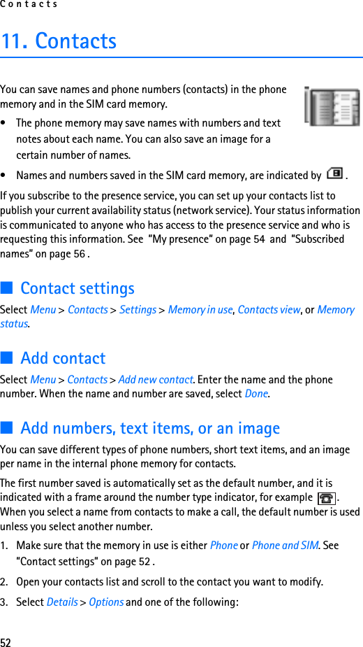 Contacts5211. ContactsYou can save names and phone numbers (contacts) in the phone memory and in the SIM card memory.• The phone memory may save names with numbers and text notes about each name. You can also save an image for a certain number of names.• Names and numbers saved in the SIM card memory, are indicated by  .If you subscribe to the presence service, you can set up your contacts list to publish your current availability status (network service). Your status information is communicated to anyone who has access to the presence service and who is requesting this information. See  ”My presence” on page 54  and  ”Subscribed names” on page 56 .■Contact settingsSelect Menu &gt; Contacts &gt; Settings &gt; Memory in use, Contacts view, or Memory status.■Add contactSelect Menu &gt; Contacts &gt; Add new contact. Enter the name and the phone number. When the name and number are saved, select Done.■Add numbers, text items, or an imageYou can save different types of phone numbers, short text items, and an image per name in the internal phone memory for contacts.The first number saved is automatically set as the default number, and it is indicated with a frame around the number type indicator, for example  . When you select a name from contacts to make a call, the default number is used unless you select another number.1. Make sure that the memory in use is either Phone or Phone and SIM. See ”Contact settings” on page 52 .2. Open your contacts list and scroll to the contact you want to modify.3. Select Details &gt; Options and one of the following: