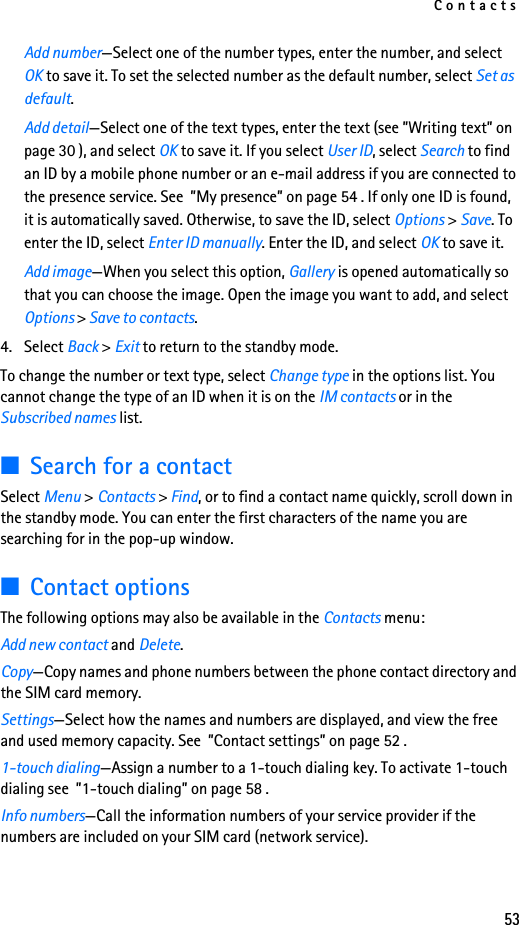 Contacts53Add number—Select one of the number types, enter the number, and select OK to save it. To set the selected number as the default number, select Set as default.Add detail—Select one of the text types, enter the text (see ”Writing text” on page 30 ), and select OK to save it. If you select User ID, select Search to find an ID by a mobile phone number or an e-mail address if you are connected to the presence service. See  ”My presence” on page 54 . If only one ID is found, it is automatically saved. Otherwise, to save the ID, select Options &gt; Save. To enter the ID, select Enter ID manually. Enter the ID, and select OK to save it.Add image—When you select this option, Gallery is opened automatically so that you can choose the image. Open the image you want to add, and select Options &gt; Save to contacts.4. Select Back &gt; Exit to return to the standby mode.To change the number or text type, select Change type in the options list. You cannot change the type of an ID when it is on the IM contacts or in the Subscribed names list.■Search for a contactSelect Menu &gt; Contacts &gt; Find, or to find a contact name quickly, scroll down in the standby mode. You can enter the first characters of the name you are searching for in the pop-up window.■Contact optionsThe following options may also be available in the Contacts menu:Add new contact and Delete. Copy—Copy names and phone numbers between the phone contact directory and the SIM card memory.Settings—Select how the names and numbers are displayed, and view the free and used memory capacity. See  ”Contact settings” on page 52 .1-touch dialing—Assign a number to a 1-touch dialing key. To activate 1-touch dialing see  ”1-touch dialing” on page 58 .Info numbers—Call the information numbers of your service provider if the numbers are included on your SIM card (network service).
