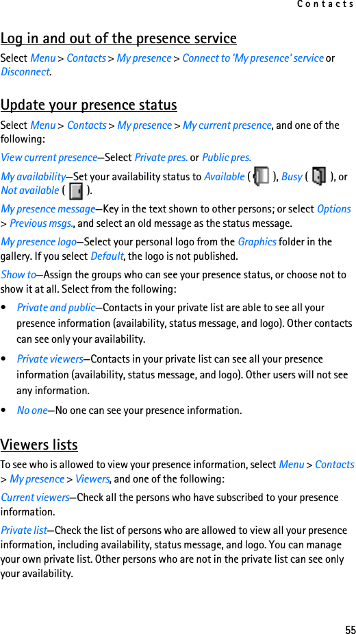 Contacts55Log in and out of the presence serviceSelect Menu &gt; Contacts &gt; My presence &gt; Connect to &apos;My presence&apos; service or Disconnect.Update your presence statusSelect Menu &gt; Contacts &gt; My presence &gt; My current presence, and one of the following:View current presence—Select Private pres. or Public pres.My availability—Set your availability status to Available (), Busy (), or Not available ().My presence message—Key in the text shown to other persons; or select Options &gt; Previous msgs., and select an old message as the status message.My presence logo—Select your personal logo from the Graphics folder in the gallery. If you select Default, the logo is not published.Show to—Assign the groups who can see your presence status, or choose not to show it at all. Select from the following:•Private and public—Contacts in your private list are able to see all your presence information (availability, status message, and logo). Other contacts can see only your availability.•Private viewers—Contacts in your private list can see all your presence information (availability, status message, and logo). Other users will not see any information.•No one—No one can see your presence information.Viewers listsTo see who is allowed to view your presence information, select Menu &gt; Contacts &gt; My presence &gt; Viewers, and one of the following: Current viewers—Check all the persons who have subscribed to your presence information.Private list—Check the list of persons who are allowed to view all your presence information, including availability, status message, and logo. You can manage your own private list. Other persons who are not in the private list can see only your availability.