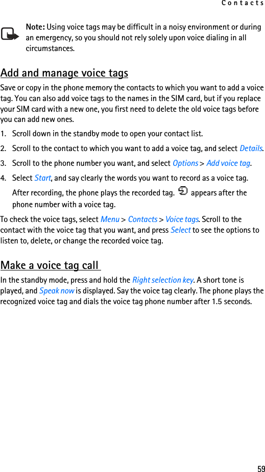 Contacts59Note: Using voice tags may be difficult in a noisy environment or during an emergency, so you should not rely solely upon voice dialing in all circumstances.Add and manage voice tagsSave or copy in the phone memory the contacts to which you want to add a voice tag. You can also add voice tags to the names in the SIM card, but if you replace your SIM card with a new one, you first need to delete the old voice tags before you can add new ones.1. Scroll down in the standby mode to open your contact list.2. Scroll to the contact to which you want to add a voice tag, and select Details. 3. Scroll to the phone number you want, and select Options &gt; Add voice tag.4. Select Start, and say clearly the words you want to record as a voice tag.After recording, the phone plays the recorded tag.   appears after the phone number with a voice tag.To check the voice tags, select Menu &gt; Contacts &gt; Voice tags. Scroll to the contact with the voice tag that you want, and press Select to see the options to listen to, delete, or change the recorded voice tag.Make a voice tag call In the standby mode, press and hold the Right selection key. A short tone is played, and Speak now is displayed. Say the voice tag clearly. The phone plays the recognized voice tag and dials the voice tag phone number after 1.5 seconds.