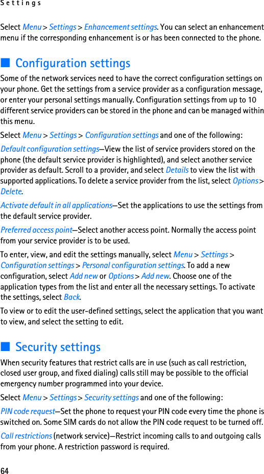 Settings64Select Menu &gt; Settings &gt; Enhancement settings. You can select an enhancement menu if the corresponding enhancement is or has been connected to the phone. ■Configuration settingsSome of the network services need to have the correct configuration settings on your phone. Get the settings from a service provider as a configuration message, or enter your personal settings manually. Configuration settings from up to 10 different service providers can be stored in the phone and can be managed within this menu.Select Menu &gt; Settings &gt; Configuration settings and one of the following:Default configuration settings—View the list of service providers stored on the phone (the default service provider is highlighted), and select another service provider as default. Scroll to a provider, and select Details to view the list with supported applications. To delete a service provider from the list, select Options &gt; Delete.Activate default in all applications—Set the applications to use the settings from the default service provider.Preferred access point—Select another access point. Normally the access point from your service provider is to be used.To enter, view, and edit the settings manually, select Menu &gt; Settings &gt; Configuration settings &gt; Personal configuration settings. To add a new configuration, select Add new or Options &gt; Add new. Choose one of the application types from the list and enter all the necessary settings. To activate the settings, select Back.To view or to edit the user-defined settings, select the application that you want to view, and select the setting to edit.■Security settingsWhen security features that restrict calls are in use (such as call restriction, closed user group, and fixed dialing) calls still may be possible to the official emergency number programmed into your device.Select Menu &gt; Settings &gt; Security settings and one of the following:PIN code request—Set the phone to request your PIN code every time the phone is switched on. Some SIM cards do not allow the PIN code request to be turned off.Call restrictions (network service)—Restrict incoming calls to and outgoing calls from your phone. A restriction password is required.