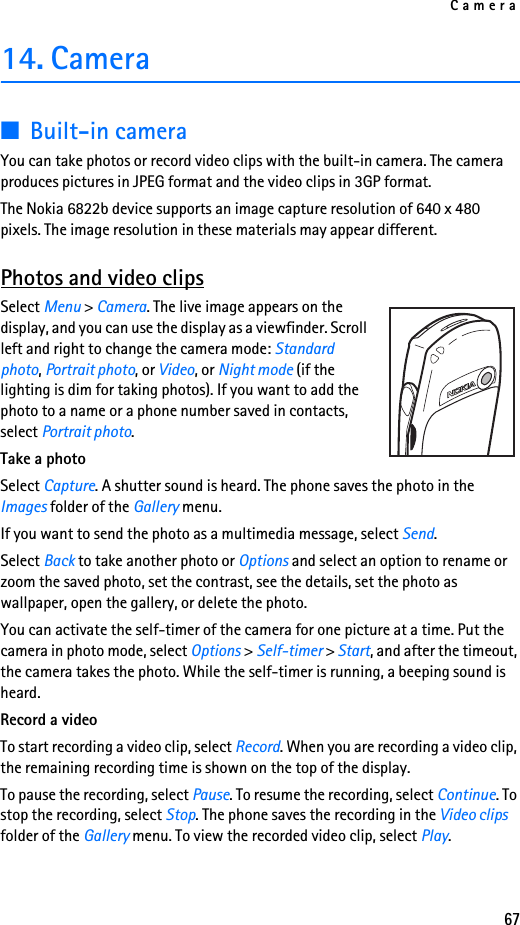 Camera6714. Camera■Built-in cameraYou can take photos or record video clips with the built-in camera. The camera produces pictures in JPEG format and the video clips in 3GP format.The Nokia 6822b device supports an image capture resolution of 640 x 480 pixels. The image resolution in these materials may appear different.Photos and video clipsSelect Menu &gt; Camera. The live image appears on the display, and you can use the display as a viewfinder. Scroll left and right to change the camera mode: Standard photo, Portrait photo, or Video, or Night mode (if the lighting is dim for taking photos). If you want to add the photo to a name or a phone number saved in contacts, select Portrait photo.Take a photoSelect Capture. A shutter sound is heard. The phone saves the photo in the Images folder of the Gallery menu. If you want to send the photo as a multimedia message, select Send.Select Back to take another photo or Options and select an option to rename or zoom the saved photo, set the contrast, see the details, set the photo as wallpaper, open the gallery, or delete the photo.You can activate the self-timer of the camera for one picture at a time. Put the camera in photo mode, select Options &gt; Self-timer &gt; Start, and after the timeout, the camera takes the photo. While the self-timer is running, a beeping sound is heard.Record a videoTo start recording a video clip, select Record. When you are recording a video clip, the remaining recording time is shown on the top of the display.To pause the recording, select Pause. To resume the recording, select Continue. To stop the recording, select Stop. The phone saves the recording in the Video clips folder of the Gallery menu. To view the recorded video clip, select Play. 