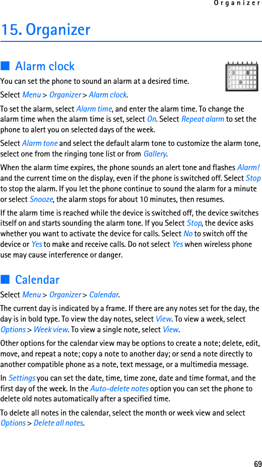 Organizer6915. Organizer■Alarm clockYou can set the phone to sound an alarm at a desired time. Select Menu &gt; Organizer &gt; Alarm clock. To set the alarm, select Alarm time, and enter the alarm time. To change the alarm time when the alarm time is set, select On. Select Repeat alarm to set the phone to alert you on selected days of the week.Select Alarm tone and select the default alarm tone to customize the alarm tone, select one from the ringing tone list or from Gallery.When the alarm time expires, the phone sounds an alert tone and flashes Alarm!  and the current time on the display, even if the phone is switched off. Select Stop to stop the alarm. If you let the phone continue to sound the alarm for a minute or select Snooze, the alarm stops for about 10 minutes, then resumes.If the alarm time is reached while the device is switched off, the device switches itself on and starts sounding the alarm tone. If you Select Stop, the device asks whether you want to activate the device for calls. Select No to switch off the device or Yes to make and receive calls. Do not select Yes when wireless phone use may cause interference or danger.■CalendarSelect Menu &gt; Organizer &gt; Calendar. The current day is indicated by a frame. If there are any notes set for the day, the day is in bold type. To view the day notes, select View. To view a week, select Options &gt; Week view. To view a single note, select View.Other options for the calendar view may be options to create a note; delete, edit, move, and repeat a note; copy a note to another day; or send a note directly to another compatible phone as a note, text message, or a multimedia message. In Settings you can set the date, time, time zone, date and time format, and the first day of the week. In the Auto-delete notes option you can set the phone to delete old notes automatically after a specified time.To delete all notes in the calendar, select the month or week view and select Options &gt; Delete all notes.