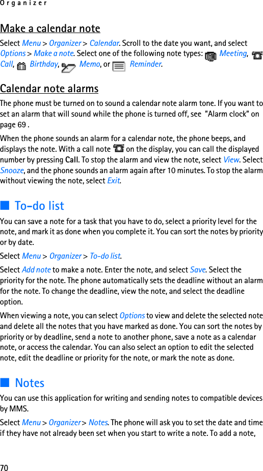 Organizer70Make a calendar noteSelect Menu &gt; Organizer &gt; Calendar. Scroll to the date you want, and select Options &gt; Make a note. Select one of the following note types:   Meeting,  Call,  Birthday,  Memo, or   Reminder.Calendar note alarmsThe phone must be turned on to sound a calendar note alarm tone. If you want to set an alarm that will sound while the phone is turned off, see  ”Alarm clock” on page 69 .When the phone sounds an alarm for a calendar note, the phone beeps, and displays the note. With a call note   on the display, you can call the displayed number by pressing Call. To stop the alarm and view the note, select View. Select Snooze, and the phone sounds an alarm again after 10 minutes. To stop the alarm without viewing the note, select Exit.■To-do listYou can save a note for a task that you have to do, select a priority level for the note, and mark it as done when you complete it. You can sort the notes by priority or by date.Select Menu &gt; Organizer &gt; To-do list. Select Add note to make a note. Enter the note, and select Save. Select the priority for the note. The phone automatically sets the deadline without an alarm for the note. To change the deadline, view the note, and select the deadline option. When viewing a note, you can select Options to view and delete the selected note and delete all the notes that you have marked as done. You can sort the notes by priority or by deadline, send a note to another phone, save a note as a calendar note, or access the calendar. You can also select an option to edit the selected note, edit the deadline or priority for the note, or mark the note as done.■NotesYou can use this application for writing and sending notes to compatible devices by MMS.Select Menu &gt; Organizer &gt; Notes. The phone will ask you to set the date and time if they have not already been set when you start to write a note. To add a note, 