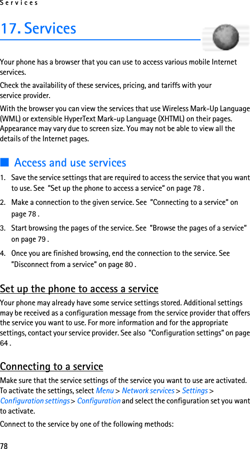Services7817. ServicesYour phone has a browser that you can use to access various mobile Internet services.Check the availability of these services, pricing, and tariffs with your service provider.With the browser you can view the services that use Wireless Mark-Up Language (WML) or extensible HyperText Mark-up Language (XHTML) on their pages. Appearance may vary due to screen size. You may not be able to view all the details of the Internet pages. ■Access and use services1. Save the service settings that are required to access the service that you want to use. See  ”Set up the phone to access a service” on page 78 .2. Make a connection to the given service. See  ”Connecting to a service” on page 78 .3. Start browsing the pages of the service. See  ”Browse the pages of a service” on page 79 .4. Once you are finished browsing, end the connection to the service. See  ”Disconnect from a service” on page 80 .Set up the phone to access a serviceYour phone may already have some service settings stored. Additional settings may be received as a configuration message from the service provider that offers the service you want to use. For more information and for the appropriate settings, contact your service provider. See also  ”Configuration settings” on page 64 .Connecting to a serviceMake sure that the service settings of the service you want to use are activated. To activate the settings, select Menu &gt; Network services &gt; Settings &gt; Configuration settings &gt; Configuration and select the configuration set you want to activate.Connect to the service by one of the following methods: