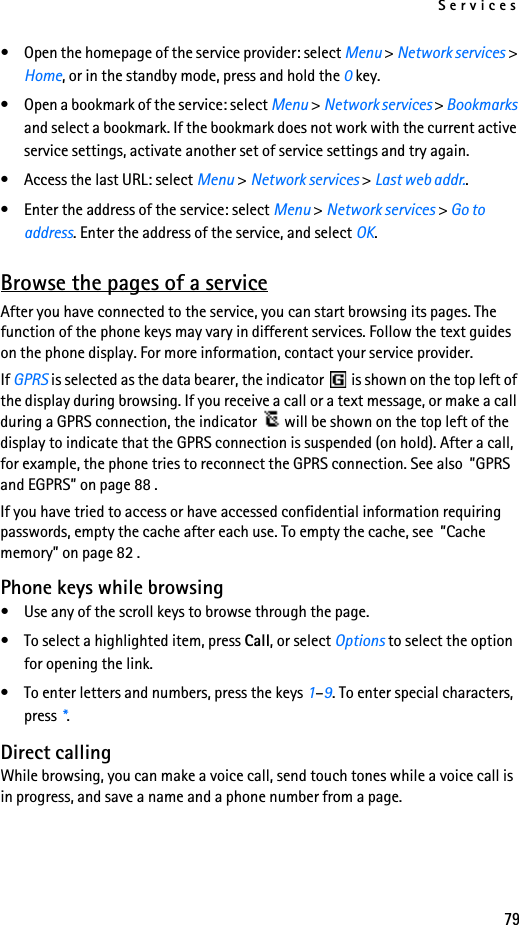 Services79• Open the homepage of the service provider: select Menu &gt; Network services &gt; Home, or in the standby mode, press and hold the 0 key.• Open a bookmark of the service: select Menu &gt; Network services &gt; Bookmarks and select a bookmark. If the bookmark does not work with the current active service settings, activate another set of service settings and try again.• Access the last URL: select Menu &gt; Network services &gt; Last web addr..• Enter the address of the service: select Menu &gt; Network services &gt; Go to address. Enter the address of the service, and select OK.Browse the pages of a serviceAfter you have connected to the service, you can start browsing its pages. The function of the phone keys may vary in different services. Follow the text guides on the phone display. For more information, contact your service provider.If GPRS is selected as the data bearer, the indicator   is shown on the top left of the display during browsing. If you receive a call or a text message, or make a call during a GPRS connection, the indicator   will be shown on the top left of the display to indicate that the GPRS connection is suspended (on hold). After a call, for example, the phone tries to reconnect the GPRS connection. See also  ”GPRS and EGPRS” on page 88 .If you have tried to access or have accessed confidential information requiring passwords, empty the cache after each use. To empty the cache, see  ”Cache memory” on page 82 .Phone keys while browsing• Use any of the scroll keys to browse through the page.• To select a highlighted item, press Call, or select Options to select the option for opening the link.• To enter letters and numbers, press the keys 1–9. To enter special characters, press *.Direct callingWhile browsing, you can make a voice call, send touch tones while a voice call is in progress, and save a name and a phone number from a page.