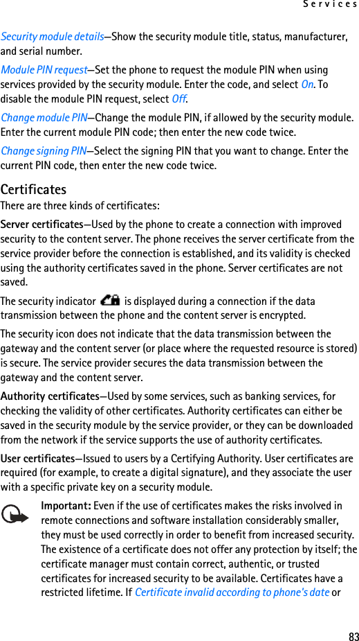 Services83Security module details—Show the security module title, status, manufacturer, and serial number.Module PIN request—Set the phone to request the module PIN when using services provided by the security module. Enter the code, and select On. To disable the module PIN request, select Off.Change module PIN—Change the module PIN, if allowed by the security module. Enter the current module PIN code; then enter the new code twice.Change signing PIN—Select the signing PIN that you want to change. Enter the current PIN code, then enter the new code twice.CertificatesThere are three kinds of certificates:Server certificates—Used by the phone to create a connection with improved security to the content server. The phone receives the server certificate from the service provider before the connection is established, and its validity is checked using the authority certificates saved in the phone. Server certificates are not saved.The security indicator   is displayed during a connection if the data transmission between the phone and the content server is encrypted.The security icon does not indicate that the data transmission between the gateway and the content server (or place where the requested resource is stored) is secure. The service provider secures the data transmission between the gateway and the content server.Authority certificates—Used by some services, such as banking services, for checking the validity of other certificates. Authority certificates can either be saved in the security module by the service provider, or they can be downloaded from the network if the service supports the use of authority certificates.User certificates—Issued to users by a Certifying Authority. User certificates are required (for example, to create a digital signature), and they associate the user with a specific private key on a security module.Important: Even if the use of certificates makes the risks involved in remote connections and software installation considerably smaller, they must be used correctly in order to benefit from increased security. The existence of a certificate does not offer any protection by itself; the certificate manager must contain correct, authentic, or trusted certificates for increased security to be available. Certificates have a restricted lifetime. If Certificate invalid according to phone&apos;s date or 