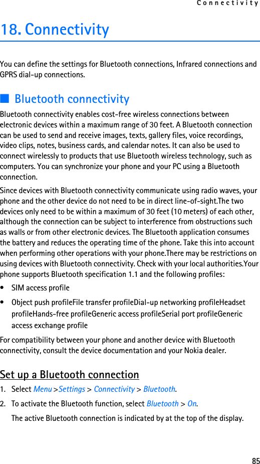 Connectivity8518. ConnectivityYou can define the settings for Bluetooth connections, Infrared connections and GPRS dial-up connections. ■Bluetooth connectivityBluetooth connectivity enables cost-free wireless connections between electronic devices within a maximum range of 30 feet. A Bluetooth connection can be used to send and receive images, texts, gallery files, voice recordings, video clips, notes, business cards, and calendar notes. It can also be used to connect wirelessly to products that use Bluetooth wireless technology, such as computers. You can synchronize your phone and your PC using a Bluetooth connection.Since devices with Bluetooth connectivity communicate using radio waves, your phone and the other device do not need to be in direct line-of-sight.The two devices only need to be within a maximum of 30 feet (10 meters) of each other, although the connection can be subject to interference from obstructions such as walls or from other electronic devices. The Bluetooth application consumes the battery and reduces the operating time of the phone. Take this into account when performing other operations with your phone.There may be restrictions on using devices with Bluetooth connectivity. Check with your local authorities.Your phone supports Bluetooth specification 1.1 and the following profiles:• SIM access profile• Object push profileFile transfer profileDial-up networking profileHeadset profileHands-free profileGeneric access profileSerial port profileGeneric access exchange profileFor compatibility between your phone and another device with Bluetooth connectivity, consult the device documentation and your Nokia dealer. Set up a Bluetooth connection1. Select Menu &gt;Settings &gt; Connectivity &gt; Bluetooth. 2. To activate the Bluetooth function, select Bluetooth &gt; On. The active Bluetooth connection is indicated by at the top of the display.