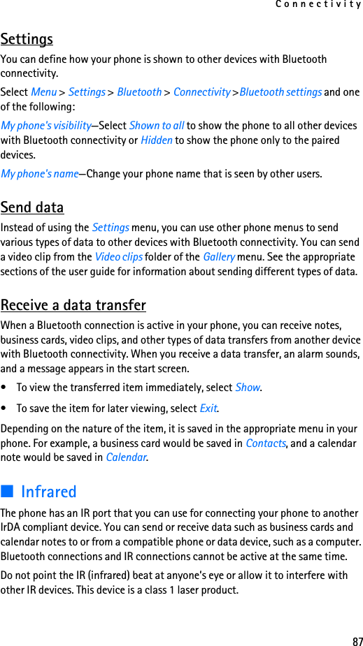 Connectivity87SettingsYou can define how your phone is shown to other devices with Bluetooth connectivity.Select Menu &gt; Settings &gt; Bluetooth &gt; Connectivity &gt;Bluetooth settings and one of the following:My phone&apos;s visibility—Select Shown to all to show the phone to all other devices with Bluetooth connectivity or Hidden to show the phone only to the paired devices.My phone&apos;s name—Change your phone name that is seen by other users.Send dataInstead of using the Settings menu, you can use other phone menus to send various types of data to other devices with Bluetooth connectivity. You can send a video clip from the Video clips folder of the Gallery menu. See the appropriate sections of the user guide for information about sending different types of data.Receive a data transferWhen a Bluetooth connection is active in your phone, you can receive notes, business cards, video clips, and other types of data transfers from another device with Bluetooth connectivity. When you receive a data transfer, an alarm sounds, and a message appears in the start screen. • To view the transferred item immediately, select Show. • To save the item for later viewing, select Exit. Depending on the nature of the item, it is saved in the appropriate menu in your phone. For example, a business card would be saved in Contacts, and a calendar note would be saved in Calendar.■InfraredThe phone has an IR port that you can use for connecting your phone to another IrDA compliant device. You can send or receive data such as business cards and calendar notes to or from a compatible phone or data device, such as a computer. Bluetooth connections and IR connections cannot be active at the same time. Do not point the IR (infrared) beat at anyone’s eye or allow it to interfere with other IR devices. This device is a class 1 laser product.