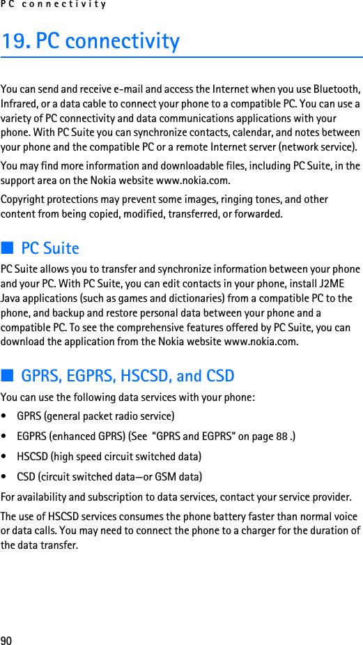 PC connectivity9019. PC connectivityYou can send and receive e-mail and access the Internet when you use Bluetooth, Infrared, or a data cable to connect your phone to a compatible PC. You can use a variety of PC connectivity and data communications applications with your phone. With PC Suite you can synchronize contacts, calendar, and notes between your phone and the compatible PC or a remote Internet server (network service).You may find more information and downloadable files, including PC Suite, in the support area on the Nokia website www.nokia.com.Copyright protections may prevent some images, ringing tones, and other content from being copied, modified, transferred, or forwarded.■PC SuitePC Suite allows you to transfer and synchronize information between your phone and your PC. With PC Suite, you can edit contacts in your phone, install J2ME Java applications (such as games and dictionaries) from a compatible PC to the phone, and backup and restore personal data between your phone and a compatible PC. To see the comprehensive features offered by PC Suite, you can download the application from the Nokia website www.nokia.com.■GPRS, EGPRS, HSCSD, and CSDYou can use the following data services with your phone:• GPRS (general packet radio service)• EGPRS (enhanced GPRS) (See  ”GPRS and EGPRS” on page 88 .)• HSCSD (high speed circuit switched data)• CSD (circuit switched data—or GSM data)For availability and subscription to data services, contact your service provider.The use of HSCSD services consumes the phone battery faster than normal voice or data calls. You may need to connect the phone to a charger for the duration of the data transfer.