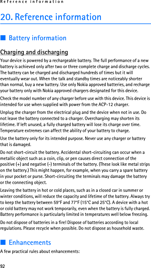 Reference information9220. Reference information■Battery informationCharging and dischargingYour device is powered by a rechargeable battery. The full performance of a new battery is achieved only after two or three complete charge and discharge cycles. The battery can be charged and discharged hundreds of times but it will eventually wear out. When the talk and standby times are noticeably shorter than normal, buy a new battery. Use only Nokia approved batteries, and recharge your battery only with Nokia approved chargers designated for this device.Check the model number of any charger before use with this device. This device is intended for use when supplied with power from the ACP-12 charger.Unplug the charger from the electrical plug and the device when not in use. Do not leave the battery connected to a charger. Overcharging may shorten its lifetime. If left unused, a fully charged battery will lose its charge over time. Temperature extremes can affect the ability of your battery to charge.Use the battery only for its intended purpose. Never use any charger or battery that is damaged.Do not short-circuit the battery. Accidental short-circuiting can occur when a metallic object such as a coin, clip, or pen causes direct connection of the positive (+) and negative (-) terminals of the battery. (These look like metal strips on the battery.) This might happen, for example, when you carry a spare battery in your pocket or purse. Short-circuiting the terminals may damage the battery or the connecting object.Leaving the battery in hot or cold places, such as in a closed car in summer or winter conditions, will reduce the capacity and lifetime of the battery. Always try to keep the battery between 59°F and 77°F (15°C and 25°C). A device with a hot or cold battery may not work temporarily, even when the battery is fully charged. Battery performance is particularly limited in temperatures well below freezing.Do not dispose of batteries in a fire! Dispose of batteries according to local regulations. Please recycle when possible. Do not dispose as household waste.■EnhancementsA few practical rules about enhancements: