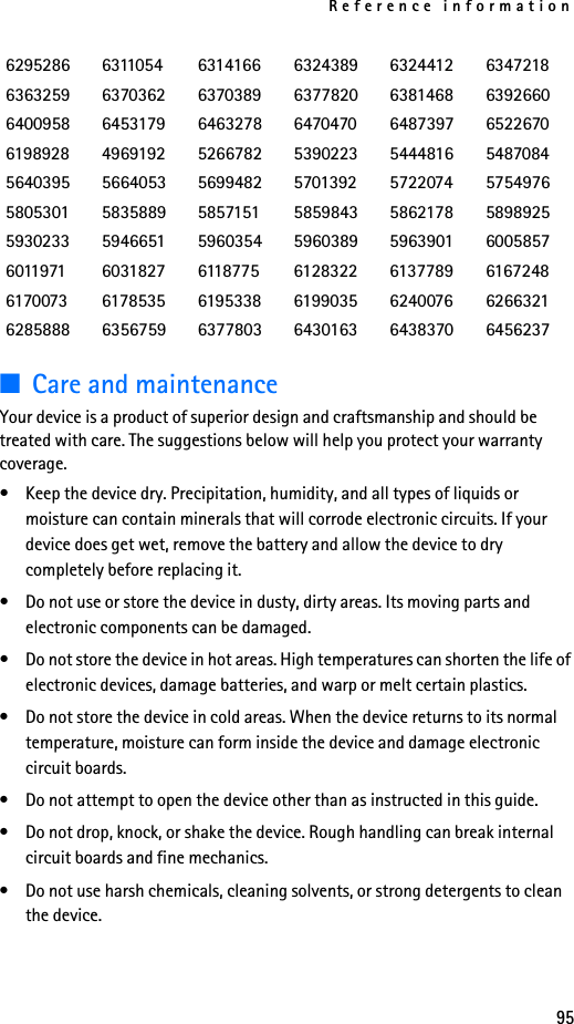 Reference information95■Care and maintenanceYour device is a product of superior design and craftsmanship and should be treated with care. The suggestions below will help you protect your warranty coverage.• Keep the device dry. Precipitation, humidity, and all types of liquids or moisture can contain minerals that will corrode electronic circuits. If your device does get wet, remove the battery and allow the device to dry completely before replacing it.• Do not use or store the device in dusty, dirty areas. Its moving parts and electronic components can be damaged.• Do not store the device in hot areas. High temperatures can shorten the life of electronic devices, damage batteries, and warp or melt certain plastics.• Do not store the device in cold areas. When the device returns to its normal temperature, moisture can form inside the device and damage electronic circuit boards.• Do not attempt to open the device other than as instructed in this guide.• Do not drop, knock, or shake the device. Rough handling can break internal circuit boards and fine mechanics. • Do not use harsh chemicals, cleaning solvents, or strong detergents to clean the device. 6295286 6311054 6314166 6324389 6324412 63472186363259 6370362 6370389 6377820 6381468 63926606400958 6453179 6463278 6470470 6487397 65226706198928 4969192 5266782 5390223 5444816 54870845640395 5664053 5699482 5701392 5722074 57549765805301 5835889 5857151 5859843 5862178 58989255930233 5946651 5960354 5960389 5963901 60058576011971 6031827 6118775 6128322 6137789 61672486170073 6178535 6195338 6199035 6240076 62663216285888 6356759 6377803 6430163 6438370 6456237