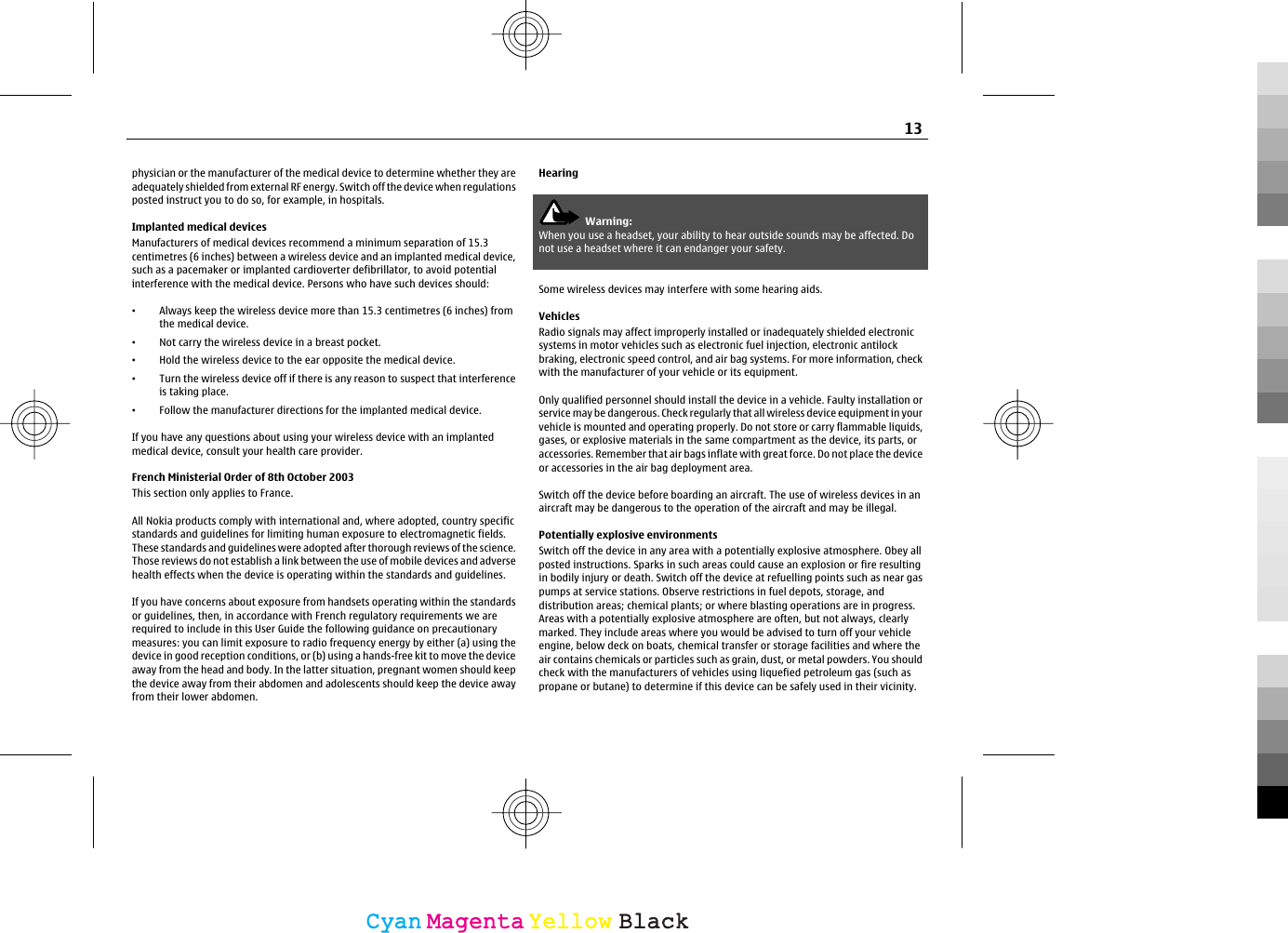 physician or the manufacturer of the medical device to determine whether they areadequately shielded from external RF energy. Switch off the device when regulationsposted instruct you to do so, for example, in hospitals.Implanted medical devicesManufacturers of medical devices recommend a minimum separation of 15.3centimetres (6 inches) between a wireless device and an implanted medical device,such as a pacemaker or implanted cardioverter defibrillator, to avoid potentialinterference with the medical device. Persons who have such devices should:•Always keep the wireless device more than 15.3 centimetres (6 inches) fromthe medical device.•Not carry the wireless device in a breast pocket.•Hold the wireless device to the ear opposite the medical device.•Turn the wireless device off if there is any reason to suspect that interferenceis taking place.•Follow the manufacturer directions for the implanted medical device.If you have any questions about using your wireless device with an implantedmedical device, consult your health care provider.French Ministerial Order of 8th October 2003This section only applies to France.All Nokia products comply with international and, where adopted, country specificstandards and guidelines for limiting human exposure to electromagnetic fields.These standards and guidelines were adopted after thorough reviews of the science.Those reviews do not establish a link between the use of mobile devices and adversehealth effects when the device is operating within the standards and guidelines.If you have concerns about exposure from handsets operating within the standardsor guidelines, then, in accordance with French regulatory requirements we arerequired to include in this User Guide the following guidance on precautionarymeasures: you can limit exposure to radio frequency energy by either (a) using thedevice in good reception conditions, or (b) using a hands-free kit to move the deviceaway from the head and body. In the latter situation, pregnant women should keepthe device away from their abdomen and adolescents should keep the device awayfrom their lower abdomen.HearingWarning:When you use a headset, your ability to hear outside sounds may be affected. Donot use a headset where it can endanger your safety.Some wireless devices may interfere with some hearing aids.VehiclesRadio signals may affect improperly installed or inadequately shielded electronicsystems in motor vehicles such as electronic fuel injection, electronic antilockbraking, electronic speed control, and air bag systems. For more information, checkwith the manufacturer of your vehicle or its equipment.Only qualified personnel should install the device in a vehicle. Faulty installation orservice may be dangerous. Check regularly that all wireless device equipment in yourvehicle is mounted and operating properly. Do not store or carry flammable liquids,gases, or explosive materials in the same compartment as the device, its parts, oraccessories. Remember that air bags inflate with great force. Do not place the deviceor accessories in the air bag deployment area.Switch off the device before boarding an aircraft. The use of wireless devices in anaircraft may be dangerous to the operation of the aircraft and may be illegal.Potentially explosive environmentsSwitch off the device in any area with a potentially explosive atmosphere. Obey allposted instructions. Sparks in such areas could cause an explosion or fire resultingin bodily injury or death. Switch off the device at refuelling points such as near gaspumps at service stations. Observe restrictions in fuel depots, storage, anddistribution areas; chemical plants; or where blasting operations are in progress.Areas with a potentially explosive atmosphere are often, but not always, clearlymarked. They include areas where you would be advised to turn off your vehicleengine, below deck on boats, chemical transfer or storage facilities and where theair contains chemicals or particles such as grain, dust, or metal powders. You shouldcheck with the manufacturers of vehicles using liquefied petroleum gas (such aspropane or butane) to determine if this device can be safely used in their vicinity.13CyanCyanMagentaMagentaYellowYellowBlackBlack
