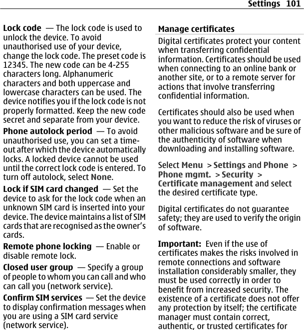 Lock code  — The lock code is used tounlock the device. To avoidunauthorised use of your device,change the lock code. The preset code is12345. The new code can be 4-255characters long. Alphanumericcharacters and both uppercase andlowercase characters can be used. Thedevice notifies you if the lock code is notproperly formatted. Keep the new codesecret and separate from your device.Phone autolock period  — To avoidunauthorised use, you can set a time-out after which the device automaticallylocks. A locked device cannot be useduntil the correct lock code is entered. Toturn off autolock, select None.Lock if SIM card changed  — Set thedevice to ask for the lock code when anunknown SIM card is inserted into yourdevice. The device maintains a list of SIMcards that are recognised as the owner’scards.Remote phone locking  — Enable ordisable remote lock.Closed user group  — Specify a groupof people to whom you can call and whocan call you (network service).Confirm SIM services  — Set the deviceto display confirmation messages whenyou are using a SIM card service(network service).Manage certificatesDigital certificates protect your contentwhen transferring confidentialinformation. Certificates should be usedwhen connecting to an online bank oranother site, or to a remote server foractions that involve transferringconfidential information.Certificates should also be used whenyou want to reduce the risk of viruses orother malicious software and be sure ofthe authenticity of software whendownloading and installing software.Select Menu &gt; Settings and Phone &gt;Phone mgmt. &gt; Security &gt;Certificate management and selectthe desired certificate type.Digital certificates do not guaranteesafety; they are used to verify the originof software.Important:  Even if the use ofcertificates makes the risks involved inremote connections and softwareinstallation considerably smaller, theymust be used correctly in order tobenefit from increased security. Theexistence of a certificate does not offerany protection by itself; the certificatemanager must contain correct,authentic, or trusted certificates forSettings 101