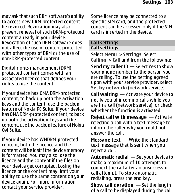 may ask that such DRM software&apos;s abilityto access new DRM-protected contentbe revoked. Revocation may alsoprevent renewal of such DRM-protectedcontent already in your device.Revocation of such DRM software doesnot affect the use of content protectedwith other types of DRM or the use ofnon-DRM-protected content.Digital rights management (DRM)protected content comes with anassociated licence that defines yourrights to use the content.If your device has OMA DRM-protectedcontent, to back up both the activationkeys and the content, use the backupfeature of Nokia PC Suite. If your devicehas OMA DRM-protected content, to backup both the activation keys and thecontent, use the backup feature of NokiaOvi Suite.If your device has WMDRM-protectedcontent, both the licence and thecontent will be lost if the device memoryis formatted. You may also lose thelicence and the content if the files onyour device get corrupted. Losing thelicence or the content may limit yourability to use the same content on yourdevice again. For more information,contact your service provider.Some licence may be connected to aspecific SIM card, and the protectedcontent can be accessed only if the SIMcard is inserted in the device.Call settingsCall settingsSelect Menu &gt; Settings. SelectCalling &gt; Call and from the following:Send my caller ID  — Sele ct Yes to showyour phone number to the person youare calling. To use the setting agreedupon with your service provider, selectSet by network) (network service).Call waiting  — Activate your device tonotify you of incoming calls while youare in a call (network service), or checkwhether the function is activated.Reject call with message  — Activaterejecting a call with a text message toinform the caller why you could notanswer the call.Message text  — Write the standardtext message that is sent when youreject a call.Automatic redial  — Set your device tomake a maximum of 10 attempts toconnect the call after an unsuccessfulcall attempt. To stop automaticredialling, press the end key.Show call duration  — Set the lengthof a call to be displayed during the call.Settings 103