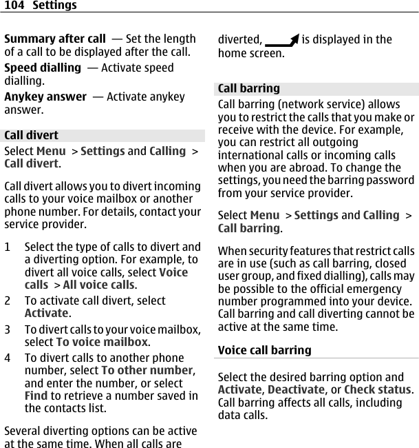 Summary after call  — Set the lengthof a call to be displayed after the call.Speed dialling  — Activate speeddialling.Anykey answer  — Activate anykeyanswer.Call divertSelect Menu &gt; Settings and Calling &gt;Call divert.Call divert allows you to divert incomingcalls to your voice mailbox or anotherphone number. For details, contact yourservice provider.1 Select the type of calls to divert anda diverting option. For example, todivert all voice calls, select Voicecalls &gt; All voice calls.2 To activate call divert, selectActivate.3 To divert calls to your voice mailbox,select To voice mailbox.4 To divert calls to another phonenumber, select To other number,and enter the number, or selectFind to retrieve a number saved inthe contacts list.Several diverting options can be activeat the same time. When all calls arediverted,   is displayed in thehome screen.Call barringCall barring (network service) allowsyou to restrict the calls that you make orreceive with the device. For example,you can restrict all outgoinginternational calls or incoming callswhen you are abroad. To change thesettings, you need the barring passwordfrom your service provider.Select Menu &gt; Settings and Calling &gt;Call barring.When security features that restrict callsare in use (such as call barring, closeduser group, and fixed dialling), calls maybe possible to the official emergencynumber programmed into your device.Call barring and call diverting cannot beactive at the same time.Voice call barringSelect the desired barring option andActivate, Deactivate, or Check status.Call barring affects all calls, includingdata calls.104 Settings