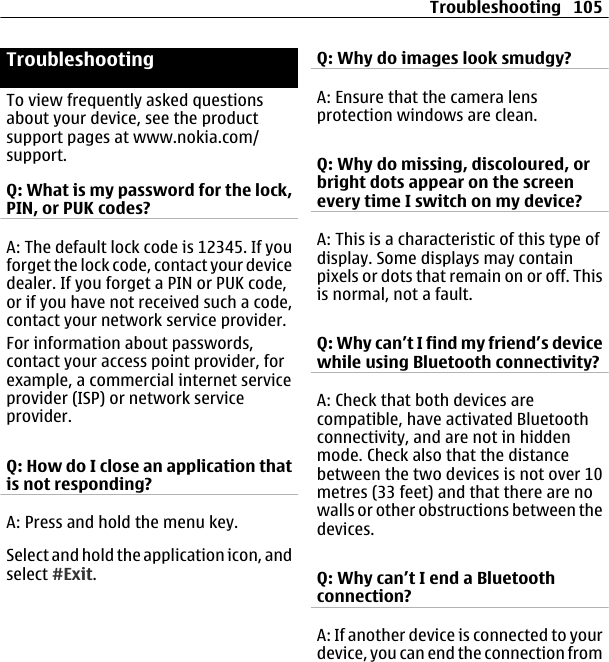 TroubleshootingTo view frequently asked questionsabout your device, see the productsupport pages at www.nokia.com/support.Q: What is my password for the lock,PIN, or PUK codes?A: The default lock code is 12345. If youforget the lock code, contact your devicedealer. If you forget a PIN or PUK code,or if you have not received such a code,contact your network service provider.For information about passwords,contact your access point provider, forexample, a commercial internet serviceprovider (ISP) or network serviceprovider.Q: How do I close an application thatis not responding?A: Press and hold the menu key.Select and hold the application icon, andselect #Exit.Q: Why do images look smudgy?A: Ensure that the camera lensprotection windows are clean.Q: Why do missing, discoloured, orbright dots appear on the screenevery time I switch on my device?A: This is a characteristic of this type ofdisplay. Some displays may containpixels or dots that remain on or off. Thisis normal, not a fault.Q: Why can’t I find my friend’s devicewhile using Bluetooth connectivity?A: Check that both devices arecompatible, have activated Bluetoothconnectivity, and are not in hiddenmode. Check also that the distancebetween the two devices is not over 10metres (33 feet) and that there are nowalls or other obstructions between thedevices.Q: Why can’t I end a Bluetoothconnection?A: If another device is connected to yourdevice, you can end the connection fromTroubleshooting 105