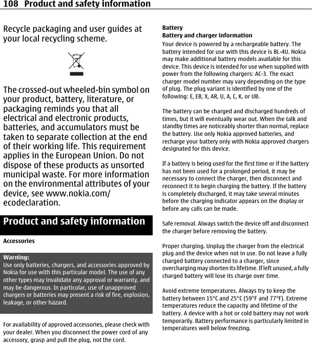 Recycle packaging and user guides atyour local recycling scheme.The crossed-out wheeled-bin symbol onyour product, battery, literature, orpackaging reminds you that allelectrical and electronic products,batteries, and accumulators must betaken to separate collection at the endof their working life. This requirementapplies in the European Union. Do notdispose of these products as unsortedmunicipal waste. For more informationon the environmental attributes of yourdevice, see www.nokia.com/ecodeclaration.Product and safety informationAccessoriesWarning:Use only batteries, chargers, and accessories approved byNokia for use with this particular model. The use of anyother types may invalidate any approval or warranty, andmay be dangerous. In particular, use of unapprovedchargers or batteries may present a risk of fire, explosion,leakage, or other hazard.For availability of approved accessories, please check withyour dealer. When you disconnect the power cord of anyaccessory, grasp and pull the plug, not the cord.BatteryBattery and charger informationYour device is powered by a rechargeable battery. Thebattery intended for use with this device is BL-4U. Nokiamay make additional battery models available for thisdevice. This device is intended for use when supplied withpower from the following chargers: AC-3. The exactcharger model number may vary depending on the typeof plug. The plug variant is identified by one of thefollowing: E, EB, X, AR, U, A, C, K, or UB.The battery can be charged and discharged hundreds oftimes, but it will eventually wear out. When the talk andstandby times are noticeably shorter than normal, replacethe battery. Use only Nokia approved batteries, andrecharge your battery only with Nokia approved chargersdesignated for this device.If a battery is being used for the first time or if the batteryhas not been used for a prolonged period, it may benecessary to connect the charger, then disconnect andreconnect it to begin charging the battery. If the batteryis completely discharged, it may take several minutesbefore the charging indicator appears on the display orbefore any calls can be made.Safe removal. Always switch the device off and disconnectthe charger before removing the battery.Proper charging. Unplug the charger from the electricalplug and the device when not in use. Do not leave a fullycharged battery connected to a charger, sinceovercharging may shorten its lifetime. If left unused, a fullycharged battery will lose its charge over time.Avoid extreme temperatures. Always try to keep thebattery between 15°C and 25°C (59°F and 77°F). Extremetemperatures reduce the capacity and lifetime of thebattery. A device with a hot or cold battery may not worktemporarily. Battery performance is particularly limited intemperatures well below freezing.108 Product and safety information