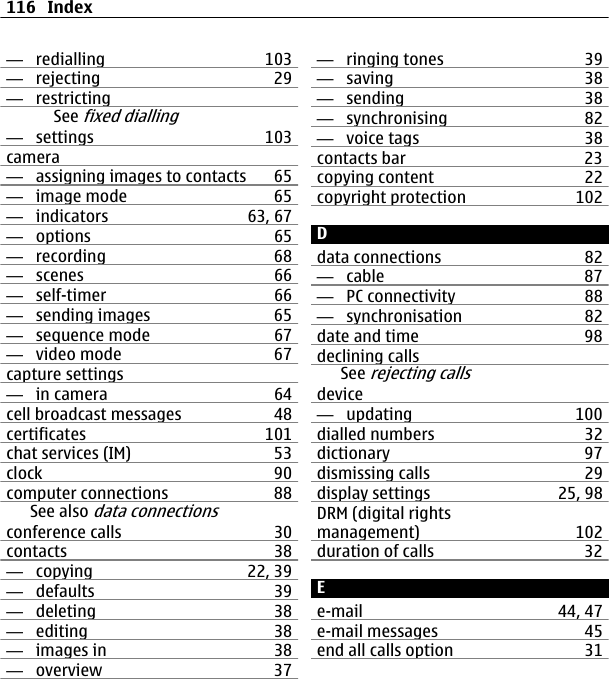 —  redialling 103—  rejecting 29—  restrictingSee fixed dialling—  settings 103camera—  assigning images to contacts 65—  image mode 65—  indicators 63, 67—  options 65—  recording 68—  scenes 66—  self-timer 66—  sending images 65—  sequence mode 67—  video mode 67capture settings—  in camera 64cell broadcast messages 48certificates 101chat services (IM) 53clock 90computer connections 88See also data connectionsconference calls 30contacts 38—  copying 22, 39—  defaults 39—  deleting 38—  editing 38—  images in 38—  overview 37—  ringing tones 39—  saving 38—  sending 38—  synchronising 82—  voice tags 38contacts bar 23copying content 22copyright protection 102Ddata connections 82—  cable 87—  PC connectivity 88—  synchronisation 82date and time 98declining callsSee rejecting callsdevice—  updating 100dialled numbers 32dictionary 97dismissing calls 29display settings 25, 98DRM (digital rightsmanagement) 102duration of calls 32Ee-mail 44, 47e-mail messages 45end all calls option 31116 Index