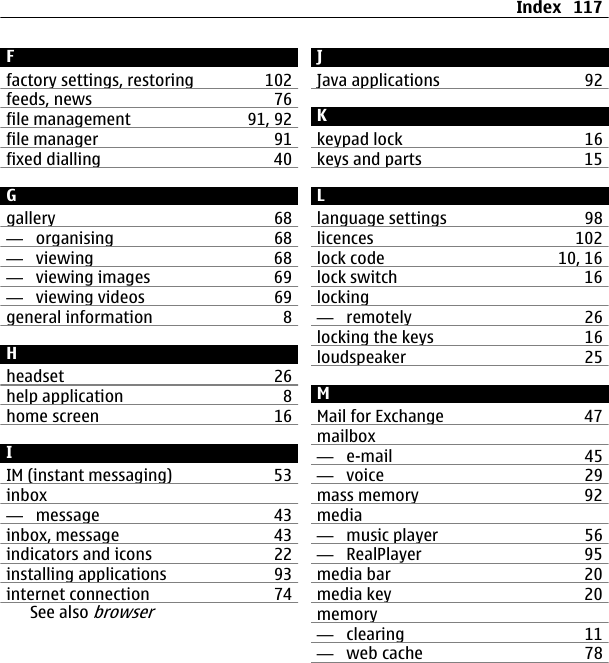 Ffactory settings, restoring 102feeds, news 76file management 91, 92file manager 91fixed dialling 40Ggallery 68—  organising 68—  viewing 68—  viewing images 69—  viewing videos 69general information 8Hheadset 26help application 8home screen 16IIM (instant messaging) 53inbox—  message 43inbox, message 43indicators and icons 22installing applications 93internet connection 74See also browserJJava applications 92Kkeypad lock 16keys and parts 15Llanguage settings 98licences 102lock code 10, 16lock switch 16locking—  remotely 26locking the keys 16loudspeaker 25MMail for Exchange 47mailbox—  e-mail 45—  voice 29mass memory 92media—  music player 56—  RealPlayer 95media bar 20media key 20memory—  clearing 11—  web cache 78Index 117