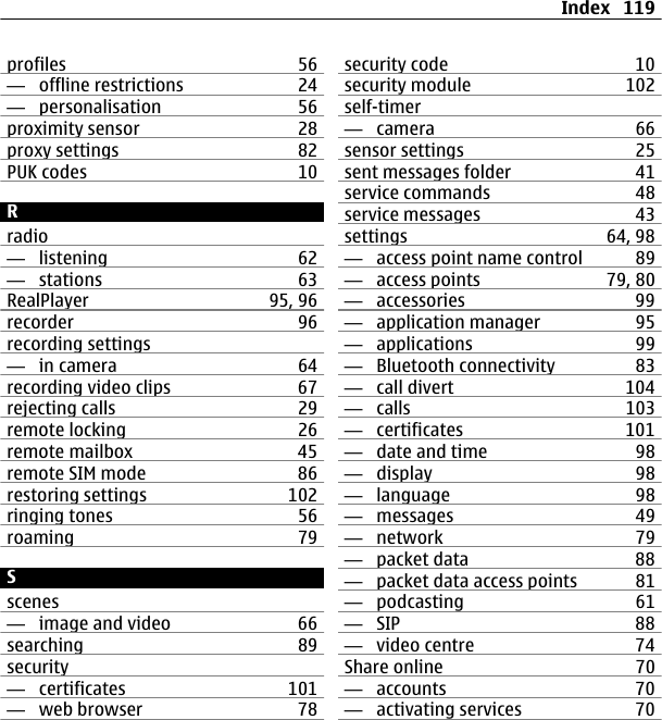 profiles 56—  offline restrictions 24—  personalisation 56proximity sensor 28proxy settings 82PUK codes 10Rradio—  listening 62—  stations 63RealPlayer 95, 96recorder 96recording settings—  in camera 64recording video clips 67rejecting calls 29remote locking 26remote mailbox 45remote SIM mode 86restoring settings 102ringing tones 56roaming 79Sscenes—  image and video 66searching 89security—  certificates 101—  web browser 78security code 10security module 102self-timer—  camera 66sensor settings 25sent messages folder 41service commands 48service messages 43settings 64, 98—  access point name control 89—  access points 79, 80—  accessories 99—  application manager 95—  applications 99—  Bluetooth connectivity 83—  call divert 104—  calls 103—  certificates 101—  date and time 98—  display 98—  language 98—  messages 49—  network 79—  packet data 88—  packet data access points 81—  podcasting 61—  SIP 88—  video centre 74Share online 70—  accounts 70—  activating services 70Index 119