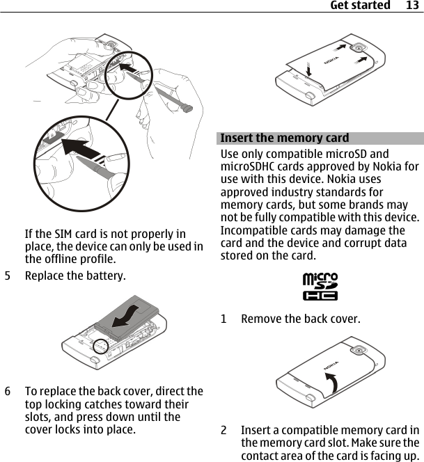 If the SIM card is not properly inplace, the device can only be used inthe offline profile.5 Replace the battery.6 To replace the back cover, direct thetop locking catches toward theirslots, and press down until thecover locks into place.Insert the memory cardUse only compatible microSD andmicroSDHC cards approved by Nokia foruse with this device. Nokia usesapproved industry standards formemory cards, but some brands maynot be fully compatible with this device.Incompatible cards may damage thecard and the device and corrupt datastored on the card.1 Remove the back cover.2 Insert a compatible memory card inthe memory card slot. Make sure thecontact area of the card is facing up.Get started 13