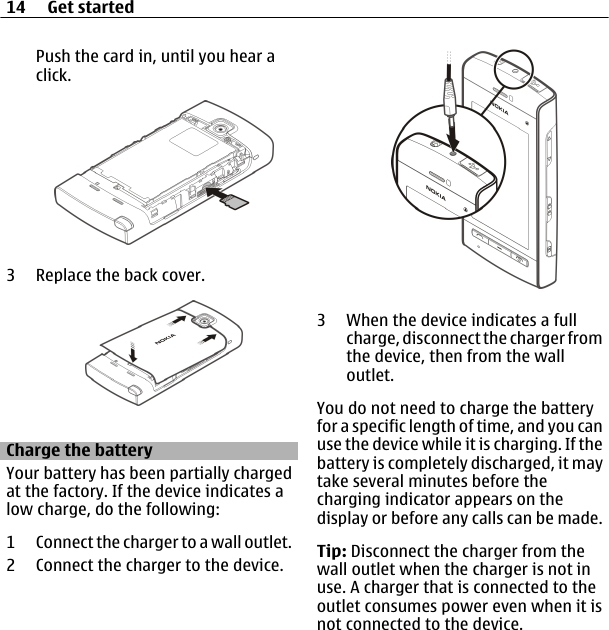 Push the card in, until you hear aclick.3 Replace the back cover.Charge the batteryYour battery has been partially chargedat the factory. If the device indicates alow charge, do the following:1 Connect the charger to a wall outlet.2 Connect the charger to the device.3 When the device indicates a fullcharge, disconnect the charger fromthe device, then from the walloutlet.You do not need to charge the batteryfor a specific length of time, and you canuse the device while it is charging. If thebattery is completely discharged, it maytake several minutes before thecharging indicator appears on thedisplay or before any calls can be made.Tip: Disconnect the charger from thewall outlet when the charger is not inuse. A charger that is connected to theoutlet consumes power even when it isnot connected to the device.14 Get started