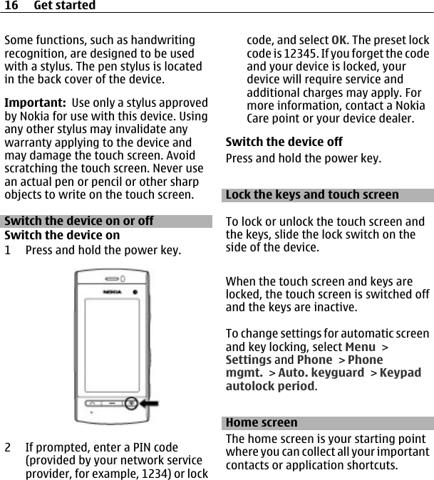 Some functions, such as handwritingrecognition, are designed to be usedwith a stylus. The pen stylus is locatedin the back cover of the device.Important:  Use only a stylus approvedby Nokia for use with this device. Usingany other stylus may invalidate anywarranty applying to the device andmay damage the touch screen. Avoidscratching the touch screen. Never usean actual pen or pencil or other sharpobjects to write on the touch screen.Switch the device on or offSwitch the device on1 Press and hold the power key.2 If prompted, enter a PIN code(provided by your network serviceprovider, for example, 1234) or lockcode, and select OK. The preset lockcode is 12345. If you forget the codeand your device is locked, yourdevice will require service andadditional charges may apply. Formore information, contact a NokiaCare point or your device dealer.Switch the device offPress and hold the power key.Lock the keys and touch screenTo lock or unlock the touch screen andthe keys, slide the lock switch on theside of the device.When the touch screen and keys arelocked, the touch screen is switched offand the keys are inactive.To change settings for automatic screenand key locking, select Menu &gt;Settings and Phone &gt; Phonemgmt. &gt; Auto. keyguard &gt; Keypadautolock period.Home screenThe home screen is your starting pointwhere you can collect all your importantcontacts or application shortcuts.16 Get started