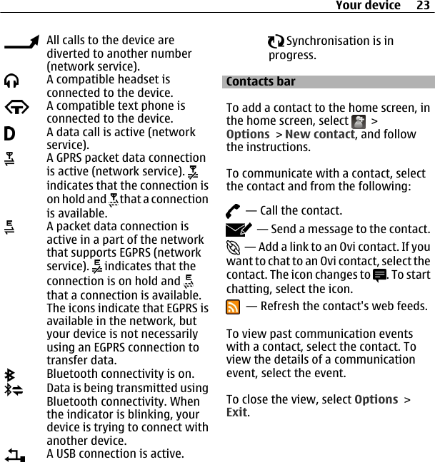 All calls to the device arediverted to another number(network service).A compatible headset isconnected to the device.A compatible text phone isconnected to the device.A data call is active (networkservice).A GPRS packet data connectionis active (network service). indicates that the connection ison hold and   that a connectionis available.A packet data connection isactive in a part of the networkthat supports EGPRS (networkservice).   indicates that theconnection is on hold and that a connection is available.The icons indicate that EGPRS isavailable in the network, butyour device is not necessarilyusing an EGPRS connection totransfer data.Bluetooth connectivity is on.Data is being transmitted usingBluetooth connectivity. Whenthe indicator is blinking, yourdevice is trying to connect withanother device.A USB connection is active. Synchronisation is inprogress.Contacts barTo add a contact to the home screen, inthe home screen, select   &gt;Options &gt; New contact, and followthe instructions.To communicate with a contact, selectthe contact and from the following:  — Call the contact.  — Send a message to the contact.  — Add a link to an Ovi contact. If youwant to chat to an Ovi contact, select thecontact. The icon changes to  . To startchatting, select the icon.  — Refresh the contact&apos;s web feeds.To view past communication eventswith a contact, select the contact. Toview the details of a communicationevent, select the event.To close the view, select Options &gt;Exit.Your device 23