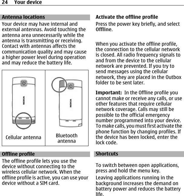 Antenna locationsYour device may have internal andexternal antennas. Avoid touching theantenna area unnecessarily while theantenna is transmitting or receiving.Contact with antennas affects thecommunication quality and may causea higher power level during operationand may reduce the battery life.Cellular antenna BluetoothantennaOffline profileThe offline profile lets you use thedevice without connecting to thewireless cellular network. When theoffline profile is active, you can use yourdevice without a SIM card.Activate the offline profilePress the power key briefly, and selectOffline.When you activate the offline profile,the connection to the cellular networkis closed. All radio frequency signals toand from the device to the cellularnetwork are prevented. If you try tosend messages using the cellularnetwork, they are placed in the Outboxfolder to be sent later.Important:  In the Offline profile youcannot make or receive any calls, or useother features that require cellularnetwork coverage. Calls may still bepossible to the official emergencynumber programmed into your device.To make calls, you must first activate thephone function by changing profiles. Ifthe device has been locked, enter thelock code.ShortcutsTo switch between open applications,press and hold the menu key.Leaving applications running in thebackground increases the demand onbattery power and reduces the batterylife.24 Your device