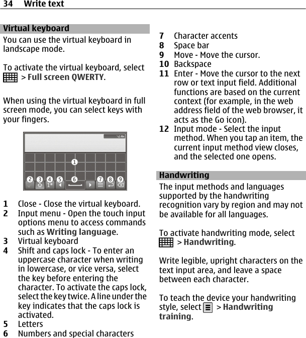 Virtual keyboardYou can use the virtual keyboard inlandscape mode.To activate the virtual keyboard, select &gt; Full screen QWERTY.When using the virtual keyboard in fullscreen mode, you can select keys withyour fingers.1Close - Close the virtual keyboard.2Input menu - Open the touch inputoptions menu to access commandssuch as Writing language.3Virtual keyboard4Shift and caps lock - To enter anuppercase character when writingin lowercase, or vice versa, selectthe key before entering thecharacter. To activate the caps lock,select the key twice. A line under thekey indicates that the caps lock isactivated.5Letters6Numbers and special characters7Character accents8Space bar9Move - Move the cursor.10 Backspace11 Enter - Move the cursor to the nextrow or text input field. Additionalfunctions are based on the currentcontext (for example, in the webaddress field of the web browser, itacts as the Go icon).12 Input mode - Select the inputmethod. When you tap an item, thecurrent input method view closes,and the selected one opens.HandwritingThe input methods and languagessupported by the handwritingrecognition vary by region and may notbe available for all languages.To activate handwriting mode, select &gt; Handwriting.Write legible, upright characters on thetext input area, and leave a spacebetween each character.To teach the device your handwritingstyle, select   &gt; Handwritingtraining.34 Write text
