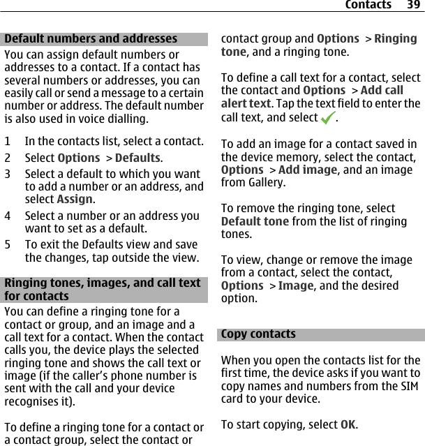 Default numbers and addressesYou can assign default numbers oraddresses to a contact. If a contact hasseveral numbers or addresses, you caneasily call or send a message to a certainnumber or address. The default numberis also used in voice dialling.1 In the contacts list, select a contact.2 Select Options &gt; Defaults.3 Select a default to which you wantto add a number or an address, andselect Assign.4 Select a number or an address youwant to set as a default.5 To exit the Defaults view and savethe changes, tap outside the view.Ringing tones, images, and call textfor contactsYou can define a ringing tone for acontact or group, and an image and acall text for a contact. When the contactcalls you, the device plays the selectedringing tone and shows the call text orimage (if the caller’s phone number issent with the call and your devicerecognises it).To define a ringing tone for a contact ora contact group, select the contact orcontact group and Options &gt; Ringingtone, and a ringing tone.To define a call text for a contact, selectthe contact and Options &gt; Add callalert text. Tap the text field to enter thecall text, and select  .To add an image for a contact saved inthe device memory, select the contact,Options &gt; Add image, and an imagefrom Gallery.To remove the ringing tone, selectDefault tone from the list of ringingtones.To view, change or remove the imagefrom a contact, select the contact,Options &gt; Image, and the desiredoption.Copy contactsWhen you open the contacts list for thefirst time, the device asks if you want tocopy names and numbers from the SIMcard to your device.To start copying, select OK.Contacts 39