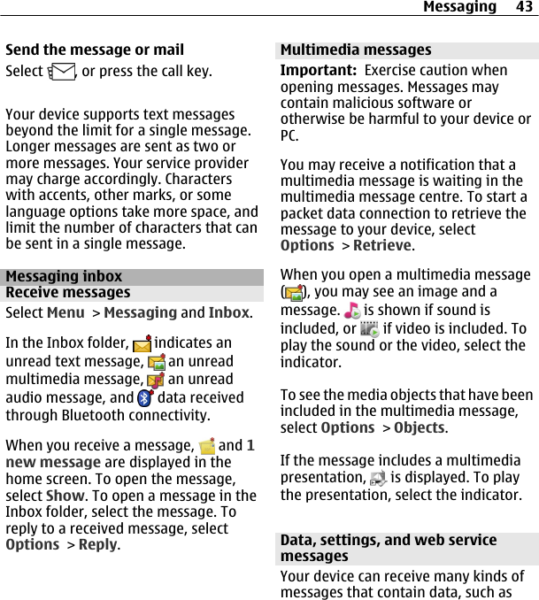 Send the message or mailSelect  , or press the call key.Your device supports text messagesbeyond the limit for a single message.Longer messages are sent as two ormore messages. Your service providermay charge accordingly. Characterswith accents, other marks, or somelanguage options take more space, andlimit the number of characters that canbe sent in a single message.Messaging inboxReceive messagesSelect Menu &gt; Messaging and Inbox.In the Inbox folder,   indicates anunread text message,   an unreadmultimedia message,   an unreadaudio message, and   data receivedthrough Bluetooth connectivity.When you receive a message,   and 1new message are displayed in thehome screen. To open the message,select Show. To open a message in theInbox folder, select the message. Toreply to a received message, selectOptions &gt; Reply.Multimedia messagesImportant:  Exercise caution whenopening messages. Messages maycontain malicious software orotherwise be harmful to your device orPC.You may receive a notification that amultimedia message is waiting in themultimedia message centre. To start apacket data connection to retrieve themessage to your device, selectOptions &gt; Retrieve.When you open a multimedia message(), you may see an image and amessage.   is shown if sound isincluded, or   if video is included. Toplay the sound or the video, select theindicator.To see the media objects that have beenincluded in the multimedia message,select Options &gt; Objects.If the message includes a multimediapresentation,   is displayed. To playthe presentation, select the indicator.Data, settings, and web servicemessagesYour device can receive many kinds ofmessages that contain data, such asMessaging 43
