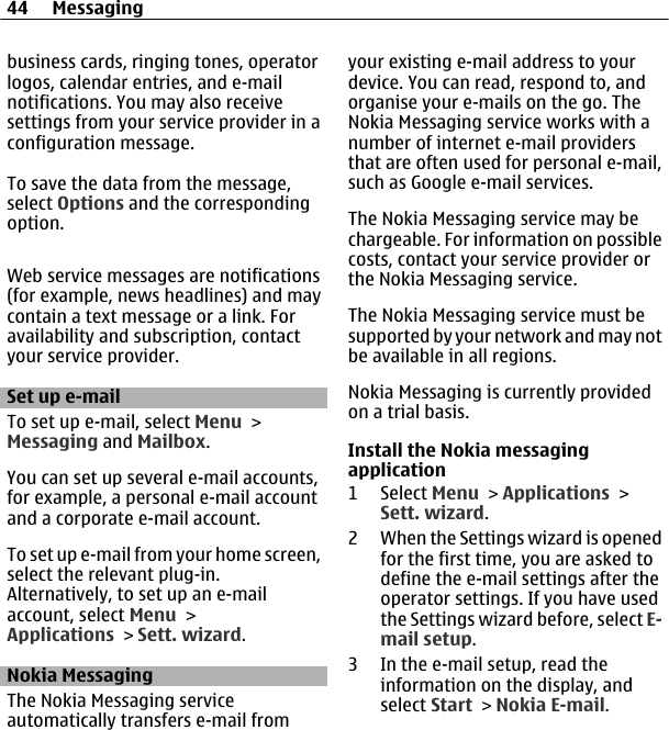 business cards, ringing tones, operatorlogos, calendar entries, and e-mailnotifications. You may also receivesettings from your service provider in aconfiguration message.To save the data from the message,select Options and the correspondingoption.Web service messages are notifications(for example, news headlines) and maycontain a text message or a link. Foravailability and subscription, contactyour service provider.Set up e-mailTo set up e-mail, select Menu &gt;Messaging and Mailbox.You can set up several e-mail accounts,for example, a personal e-mail accountand a corporate e-mail account.To set up e-mail from your home screen,select the relevant plug-in.Alternatively, to set up an e-mailaccount, select Menu &gt;Applications &gt; Sett. wizard.Nokia MessagingThe Nokia Messaging serviceautomatically transfers e-mail fromyour existing e-mail address to yourdevice. You can read, respond to, andorganise your e-mails on the go. TheNokia Messaging service works with anumber of internet e-mail providersthat are often used for personal e-mail,such as Google e-mail services.The Nokia Messaging service may bechargeable. For information on possiblecosts, contact your service provider orthe Nokia Messaging service.The Nokia Messaging service must besupported by your network and may notbe available in all regions.Nokia Messaging is currently providedon a trial basis.Install the Nokia messagingapplication1 Select Menu &gt; Applications &gt;Sett. wizard.2 When the Settings wizard is openedfor the first time, you are asked todefine the e-mail settings after theoperator settings. If you have usedthe Settings wizard before, select E-mail setup.3 In the e-mail setup, read theinformation on the display, andselect Start &gt; Nokia E-mail.44 Messaging