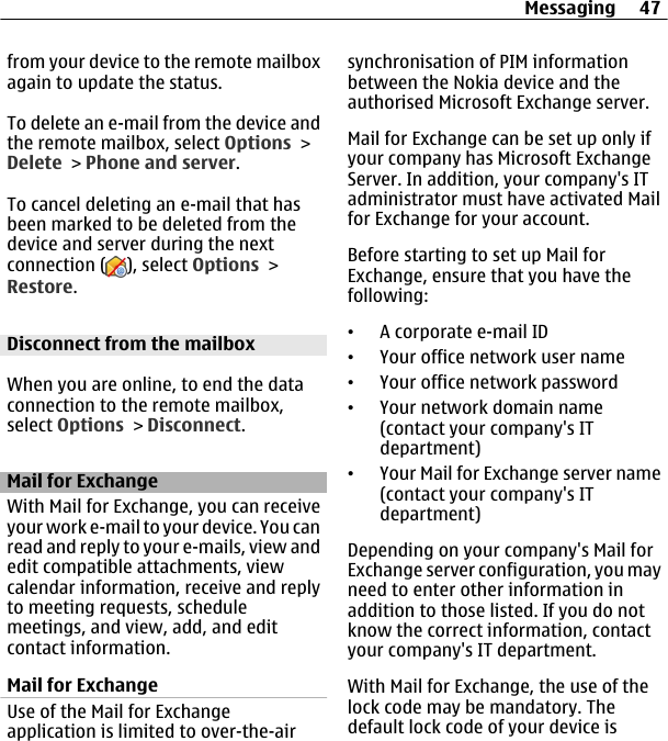 from your device to the remote mailboxagain to update the status.To delete an e-mail from the device andthe remote mailbox, select Options &gt;Delete &gt; Phone and server.To cancel deleting an e-mail that hasbeen marked to be deleted from thedevice and server during the nextconnection ( ), select Options &gt;Restore.Disconnect from the mailboxWhen you are online, to end the dataconnection to the remote mailbox,select Options &gt; Disconnect.Mail for ExchangeWith Mail for Exchange, you can receiveyour work e-mail to your device. You canread and reply to your e-mails, view andedit compatible attachments, viewcalendar information, receive and replyto meeting requests, schedulemeetings, and view, add, and editcontact information.Mail for ExchangeUse of the Mail for Exchangeapplication is limited to over-the-airsynchronisation of PIM informationbetween the Nokia device and theauthorised Microsoft Exchange server.Mail for Exchange can be set up only ifyour company has Microsoft ExchangeServer. In addition, your company&apos;s ITadministrator must have activated Mailfor Exchange for your account.Before starting to set up Mail forExchange, ensure that you have thefollowing:•A corporate e-mail ID•Your office network user name•Your office network password•Your network domain name(contact your company&apos;s ITdepartment)•Your Mail for Exchange server name(contact your company&apos;s ITdepartment)Depending on your company&apos;s Mail forExchange server configuration, you mayneed to enter other information inaddition to those listed. If you do notknow the correct information, contactyour company&apos;s IT department.With Mail for Exchange, the use of thelock code may be mandatory. Thedefault lock code of your device isMessaging 47